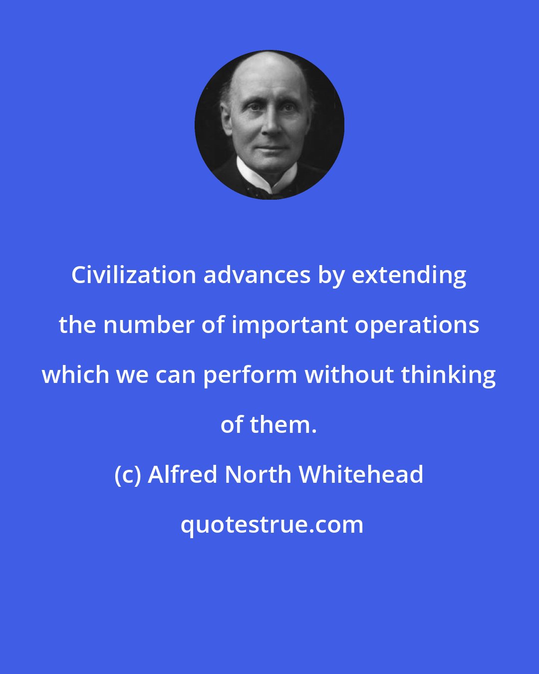 Alfred North Whitehead: Civilization advances by extending the number of important operations which we can perform without thinking of them.