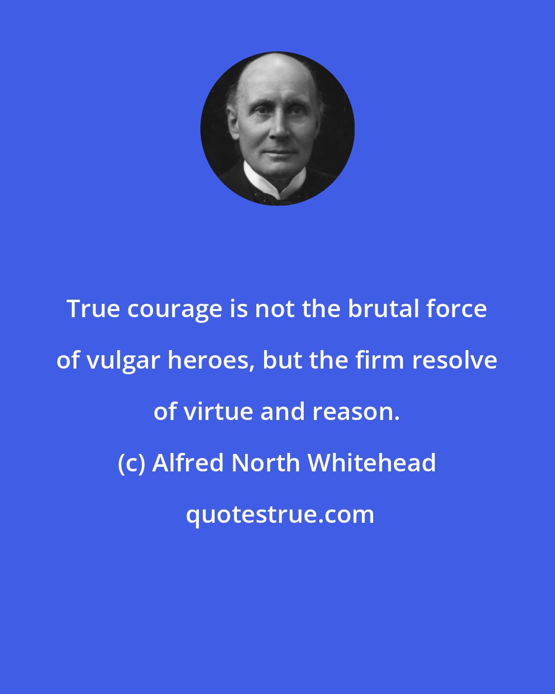 Alfred North Whitehead: True courage is not the brutal force of vulgar heroes, but the firm resolve of virtue and reason.