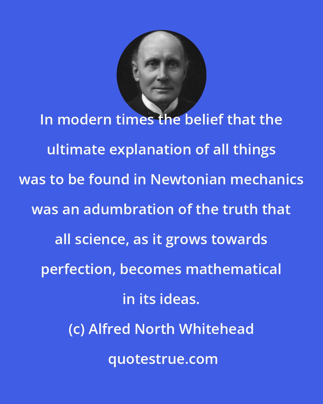 Alfred North Whitehead: In modern times the belief that the ultimate explanation of all things was to be found in Newtonian mechanics was an adumbration of the truth that all science, as it grows towards perfection, becomes mathematical in its ideas.