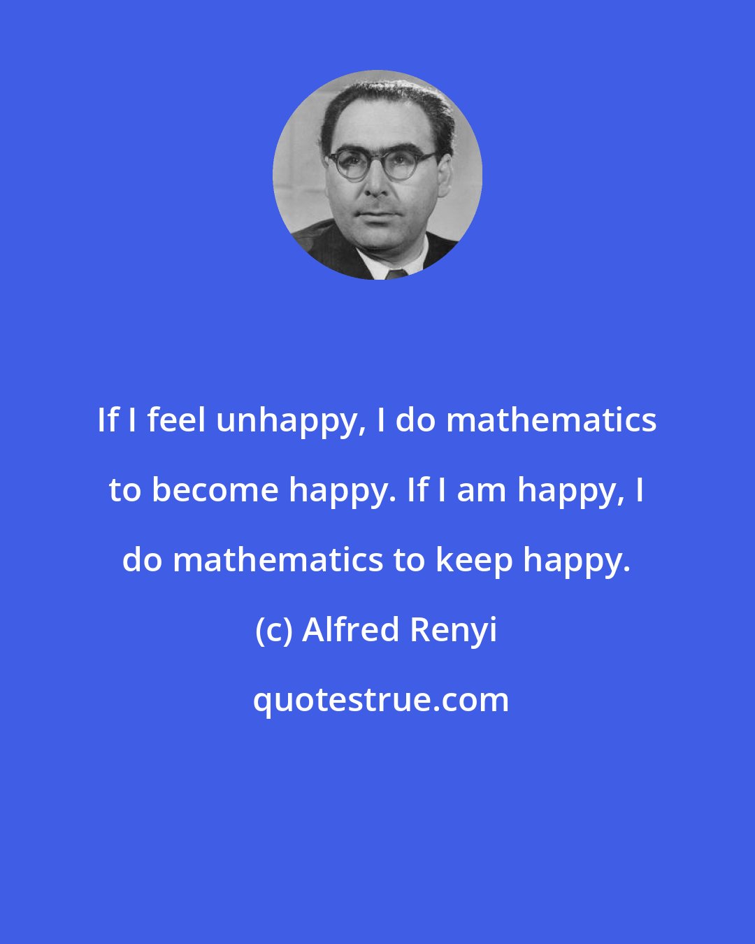 Alfred Renyi: If I feel unhappy, I do mathematics to become happy. If I am happy, I do mathematics to keep happy.