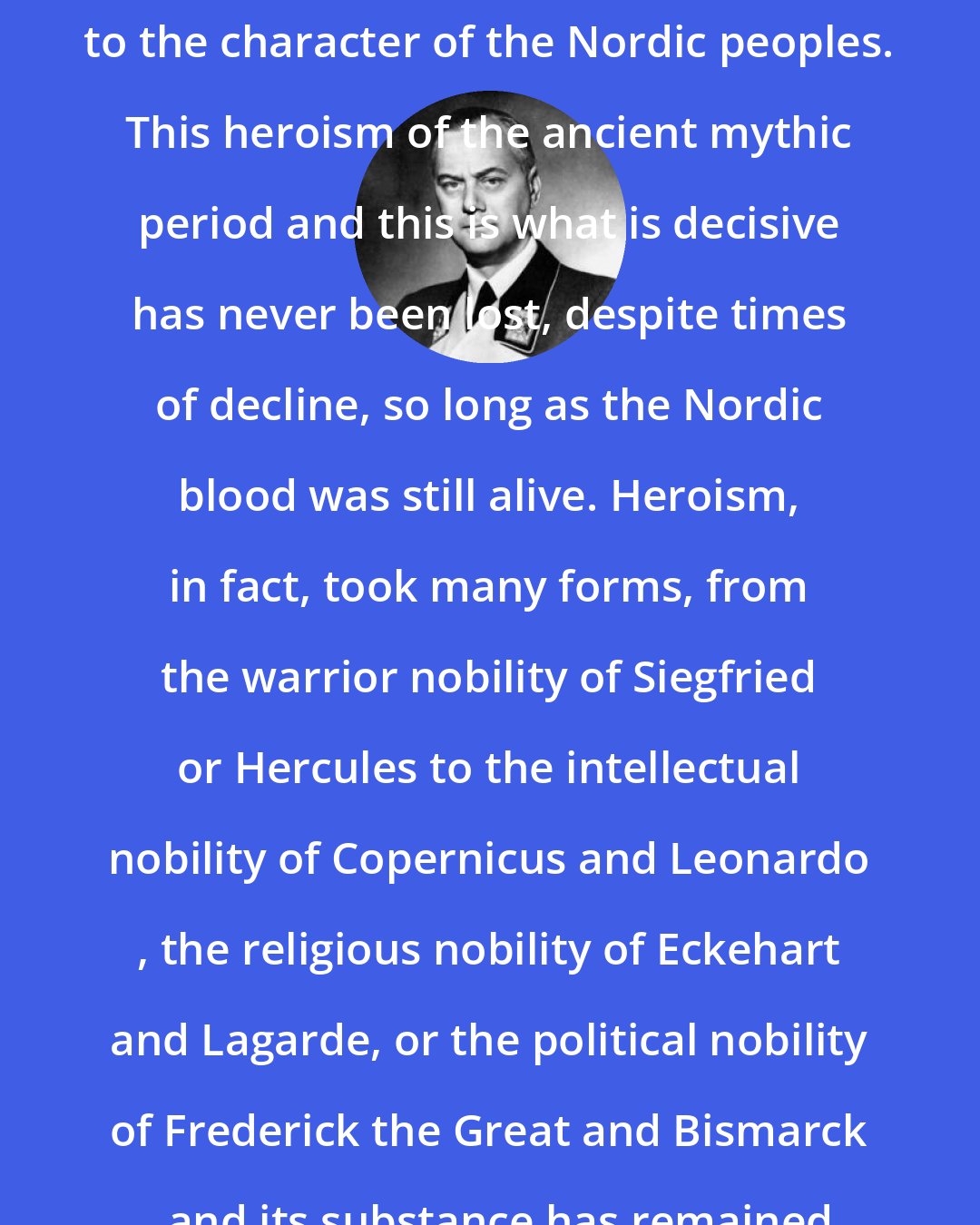 Alfred Rosenberg: On the other hand, heroism is basic to the character of the Nordic peoples. This heroism of the ancient mythic period and this is what is decisive has never been lost, despite times of decline, so long as the Nordic blood was still alive. Heroism, in fact, took many forms, from the warrior nobility of Siegfried or Hercules to the intellectual nobility of Copernicus and Leonardo , the religious nobility of Eckehart and Lagarde, or the political nobility of Frederick the Great and Bismarck , and its substance has remained the same.