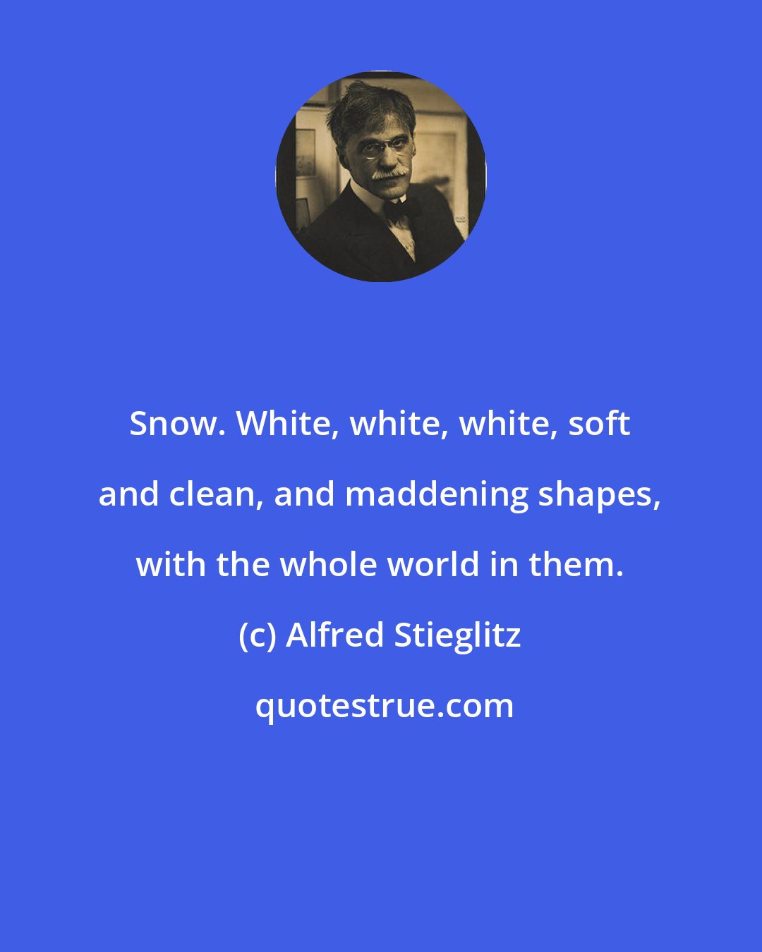 Alfred Stieglitz: Snow. White, white, white, soft and clean, and maddening shapes, with the whole world in them.