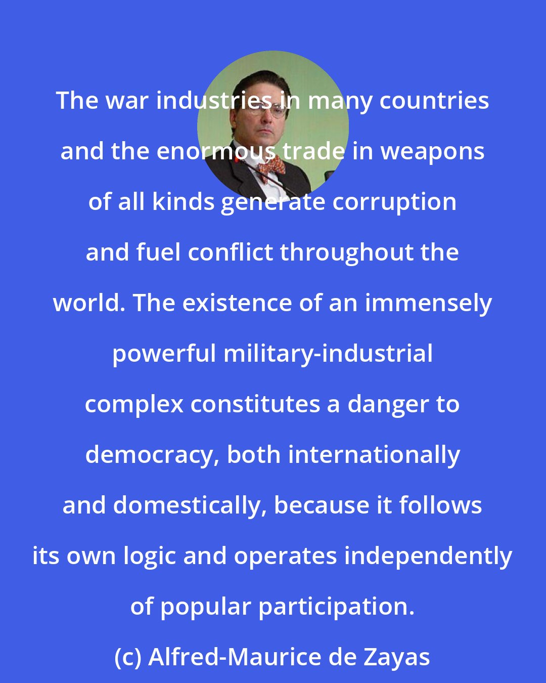 Alfred-Maurice de Zayas: The war industries in many countries and the enormous trade in weapons of all kinds generate corruption and fuel conflict throughout the world. The existence of an immensely powerful military-industrial complex constitutes a danger to democracy, both internationally and domestically, because it follows its own logic and operates independently of popular participation.