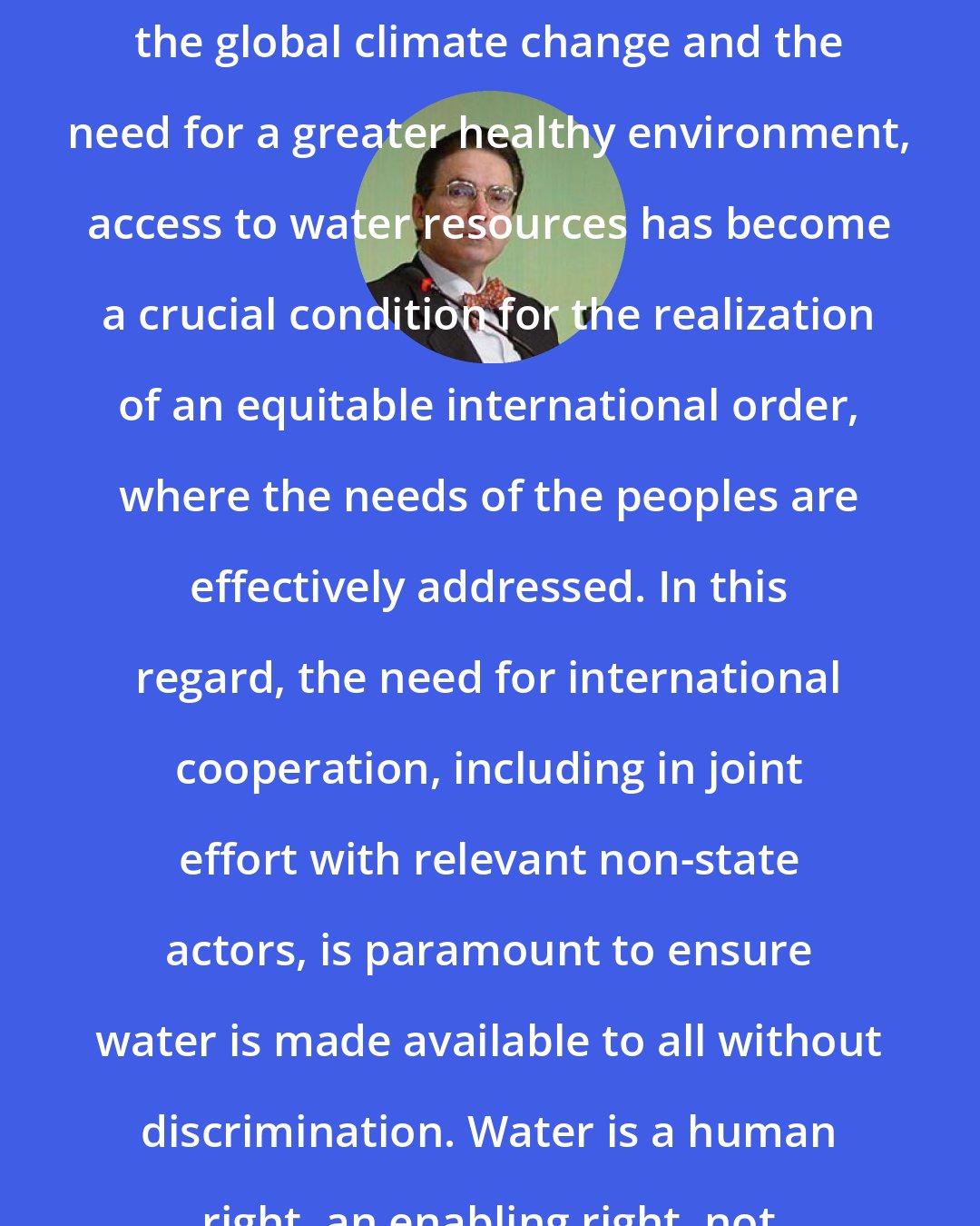Alfred-Maurice de Zayas: With the growth of the world population, the global climate change and the need for a greater healthy environment, access to water resources has become a crucial condition for the realization of an equitable international order, where the needs of the peoples are effectively addressed. In this regard, the need for international cooperation, including in joint effort with relevant non-state actors, is paramount to ensure water is made available to all without discrimination. Water is a human right, an enabling right, not a mere commodity.