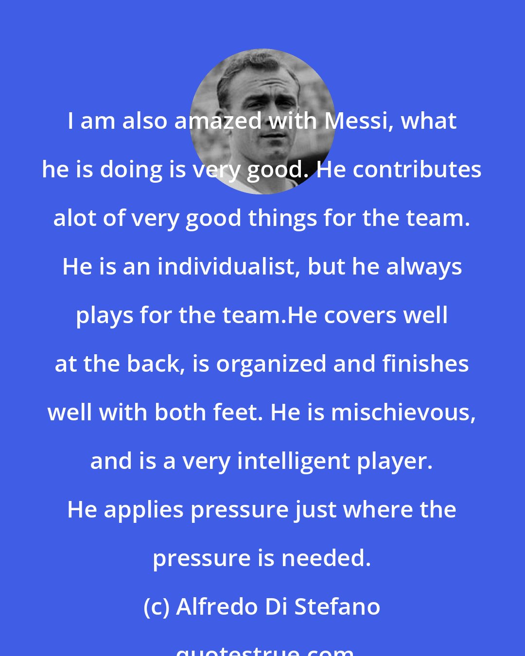 Alfredo Di Stefano: I am also amazed with Messi, what he is doing is very good. He contributes alot of very good things for the team. He is an individualist, but he always plays for the team.He covers well at the back, is organized and finishes well with both feet. He is mischievous, and is a very intelligent player. He applies pressure just where the pressure is needed.