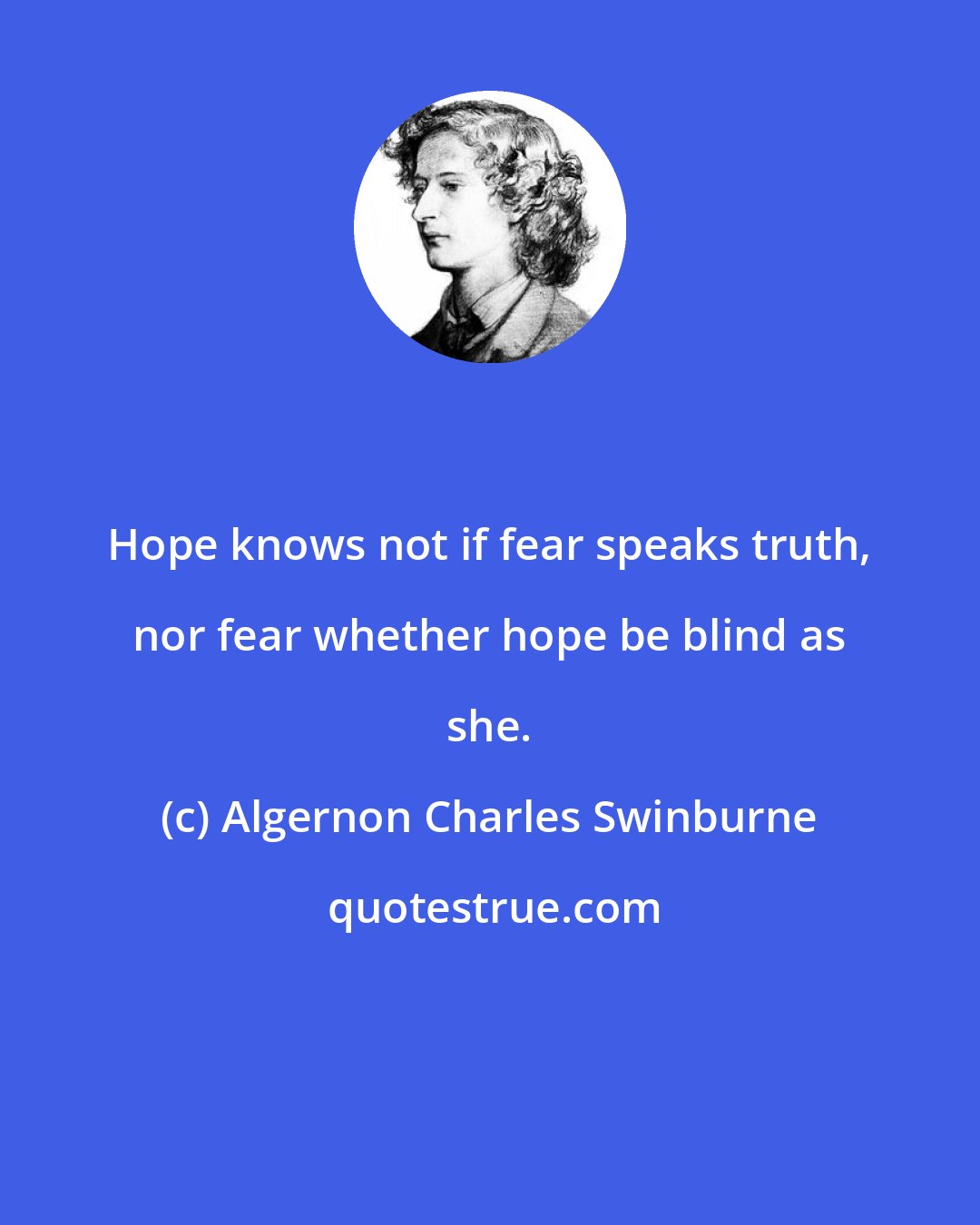 Algernon Charles Swinburne: Hope knows not if fear speaks truth, nor fear whether hope be blind as she.
