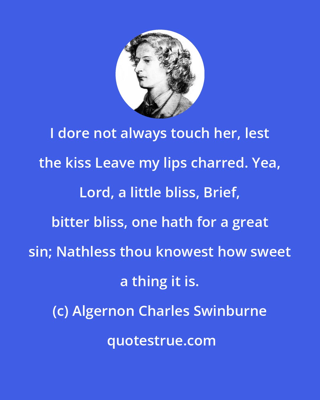 Algernon Charles Swinburne: I dore not always touch her, lest the kiss Leave my lips charred. Yea, Lord, a little bliss, Brief, bitter bliss, one hath for a great sin; Nathless thou knowest how sweet a thing it is.