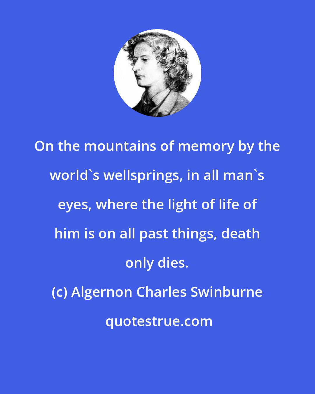Algernon Charles Swinburne: On the mountains of memory by the world's wellsprings, in all man's eyes, where the light of life of him is on all past things, death only dies.