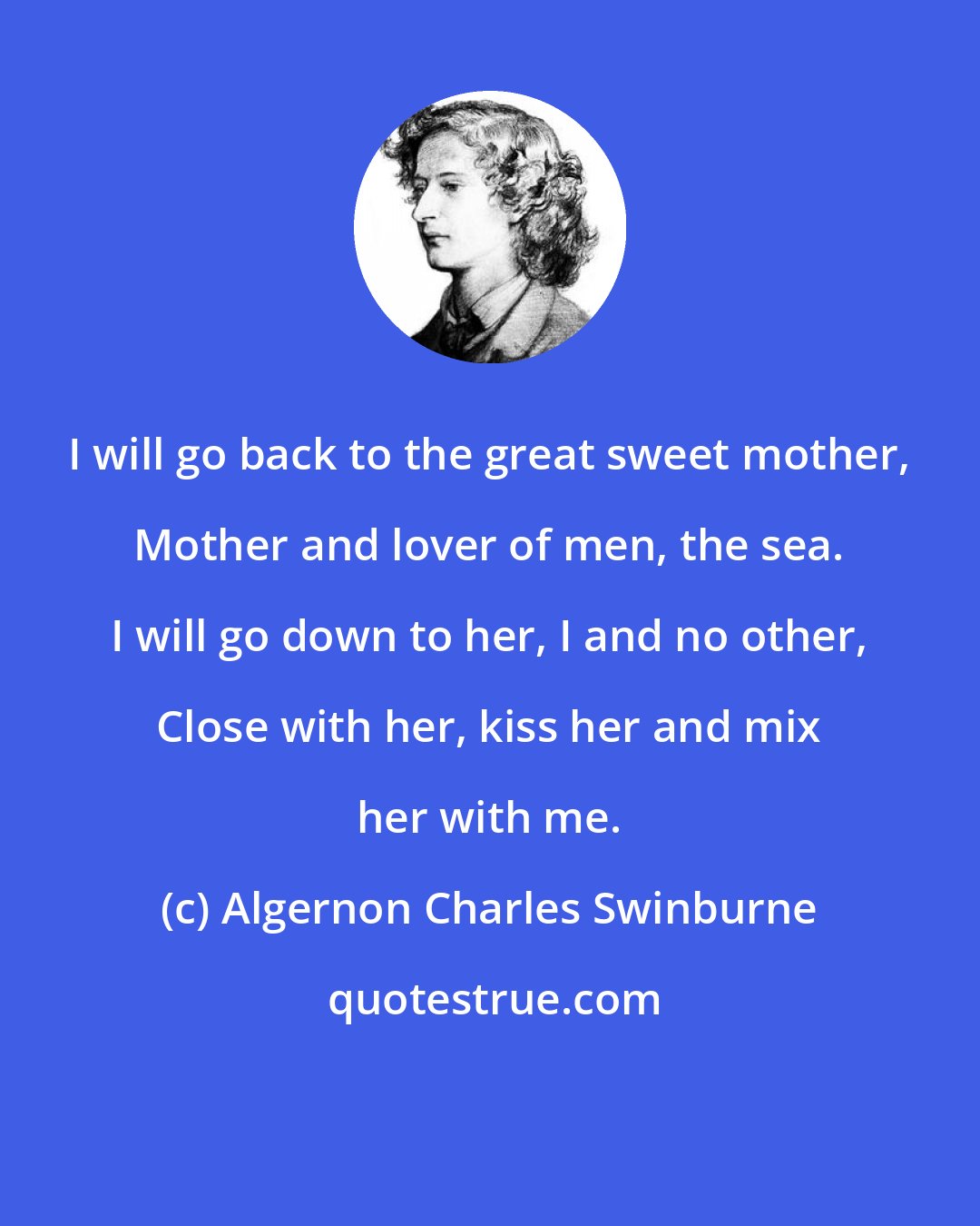 Algernon Charles Swinburne: I will go back to the great sweet mother, Mother and lover of men, the sea. I will go down to her, I and no other, Close with her, kiss her and mix her with me.