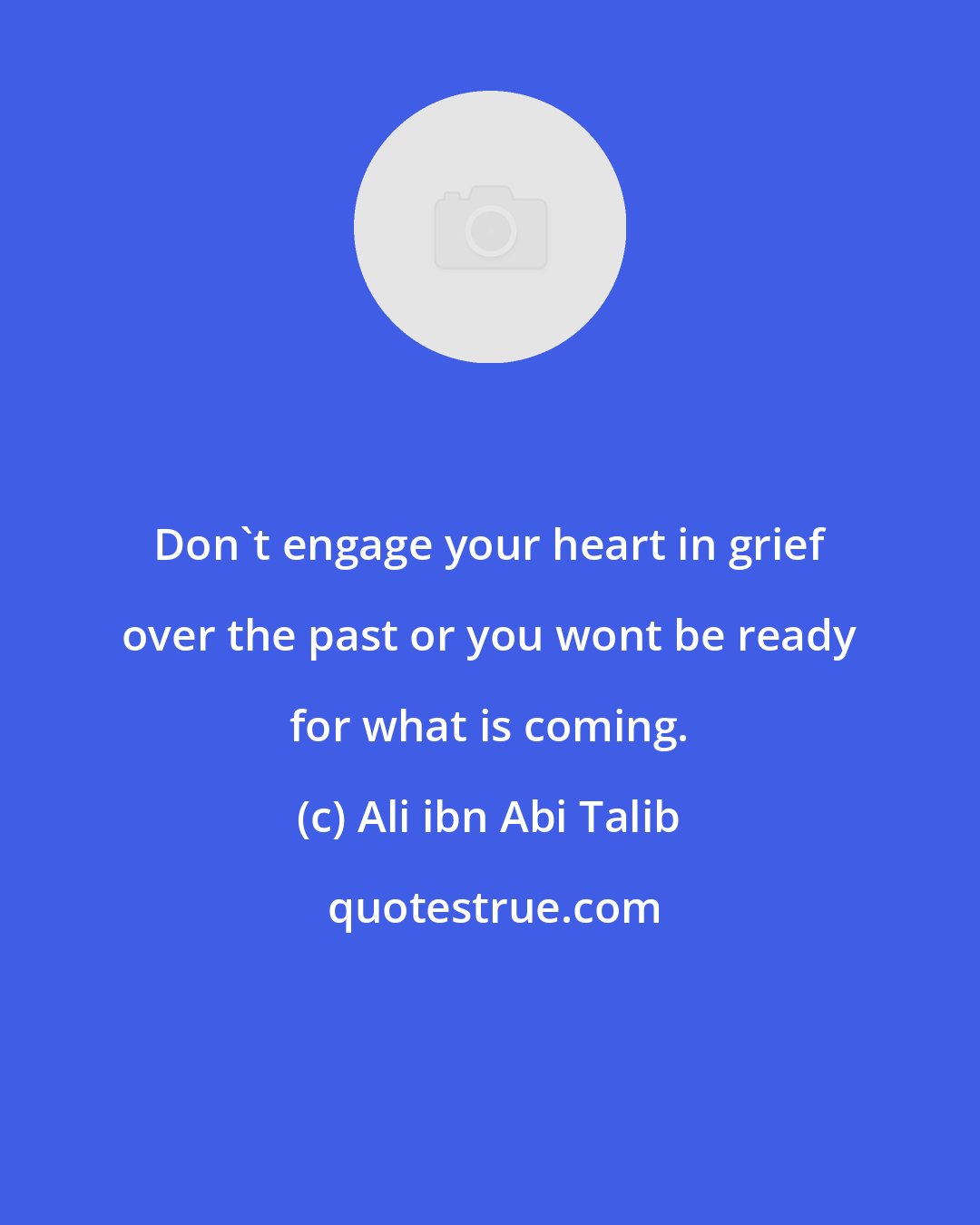 Ali ibn Abi Talib: Don't engage your heart in grief over the past or you wont be ready for what is coming.