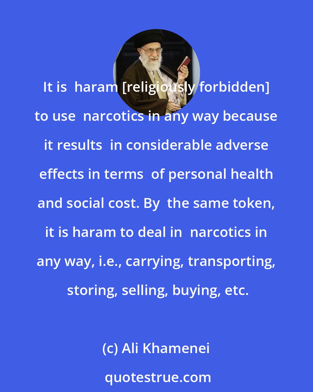 Ali Khamenei: It is  haram [religiously forbidden] to use  narcotics in any way because it results  in considerable adverse effects in terms  of personal health and social cost. By  the same token, it is haram to deal in  narcotics in any way, i.e., carrying, transporting,  storing, selling, buying, etc.