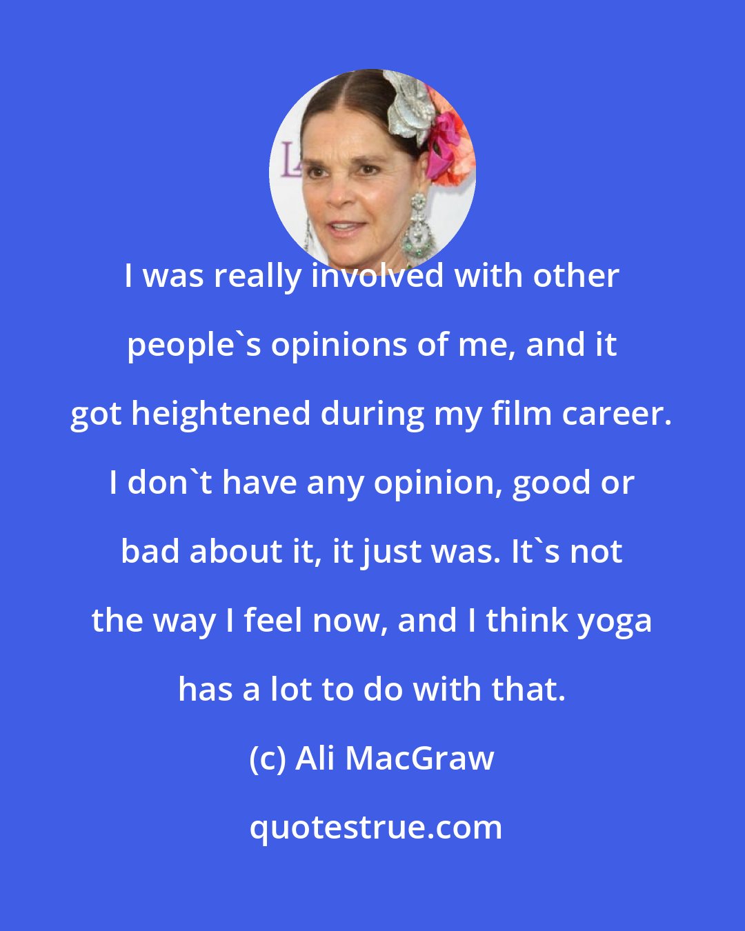 Ali MacGraw: I was really involved with other people's opinions of me, and it got heightened during my film career. I don't have any opinion, good or bad about it, it just was. It's not the way I feel now, and I think yoga has a lot to do with that.