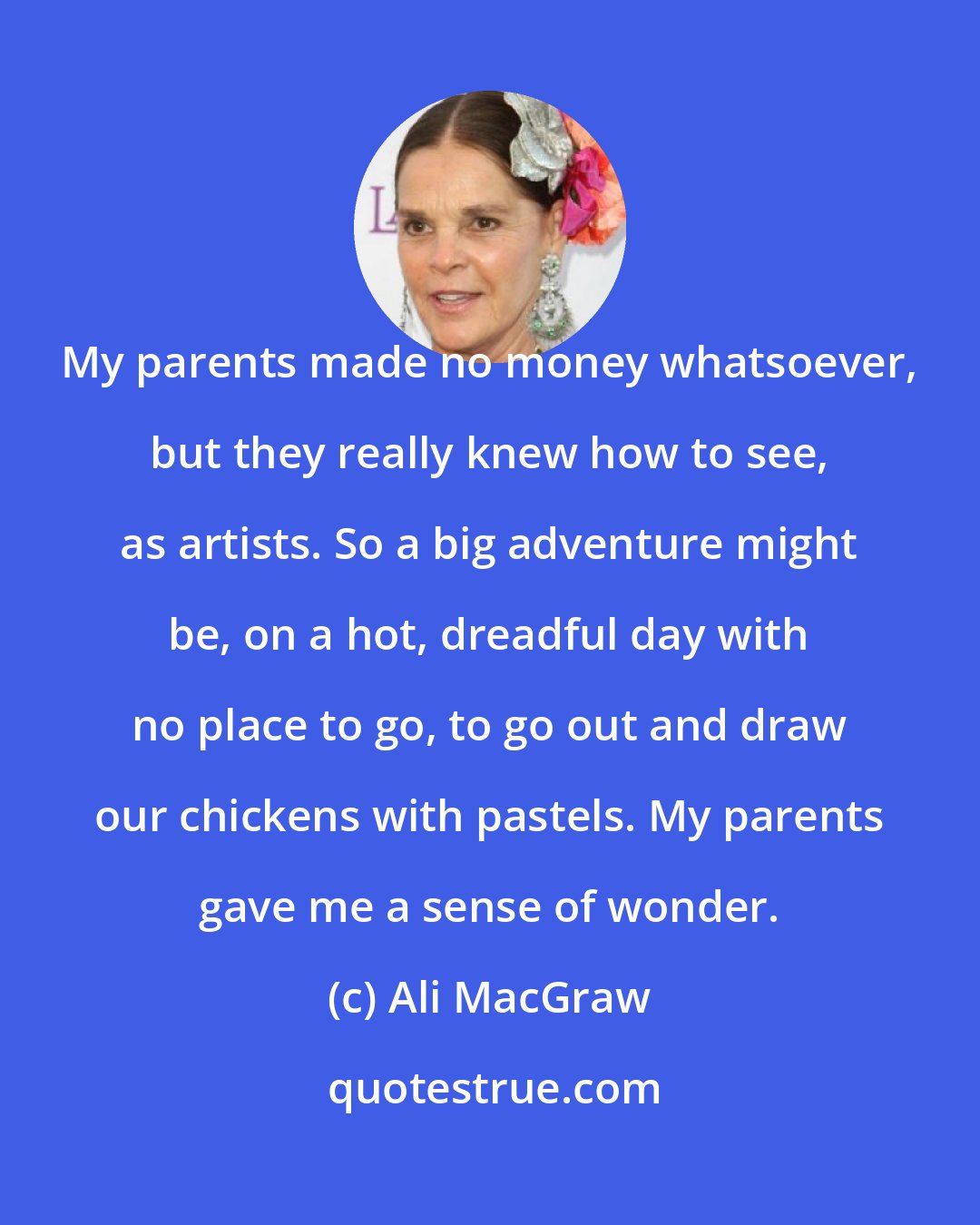 Ali MacGraw: My parents made no money whatsoever, but they really knew how to see, as artists. So a big adventure might be, on a hot, dreadful day with no place to go, to go out and draw our chickens with pastels. My parents gave me a sense of wonder.
