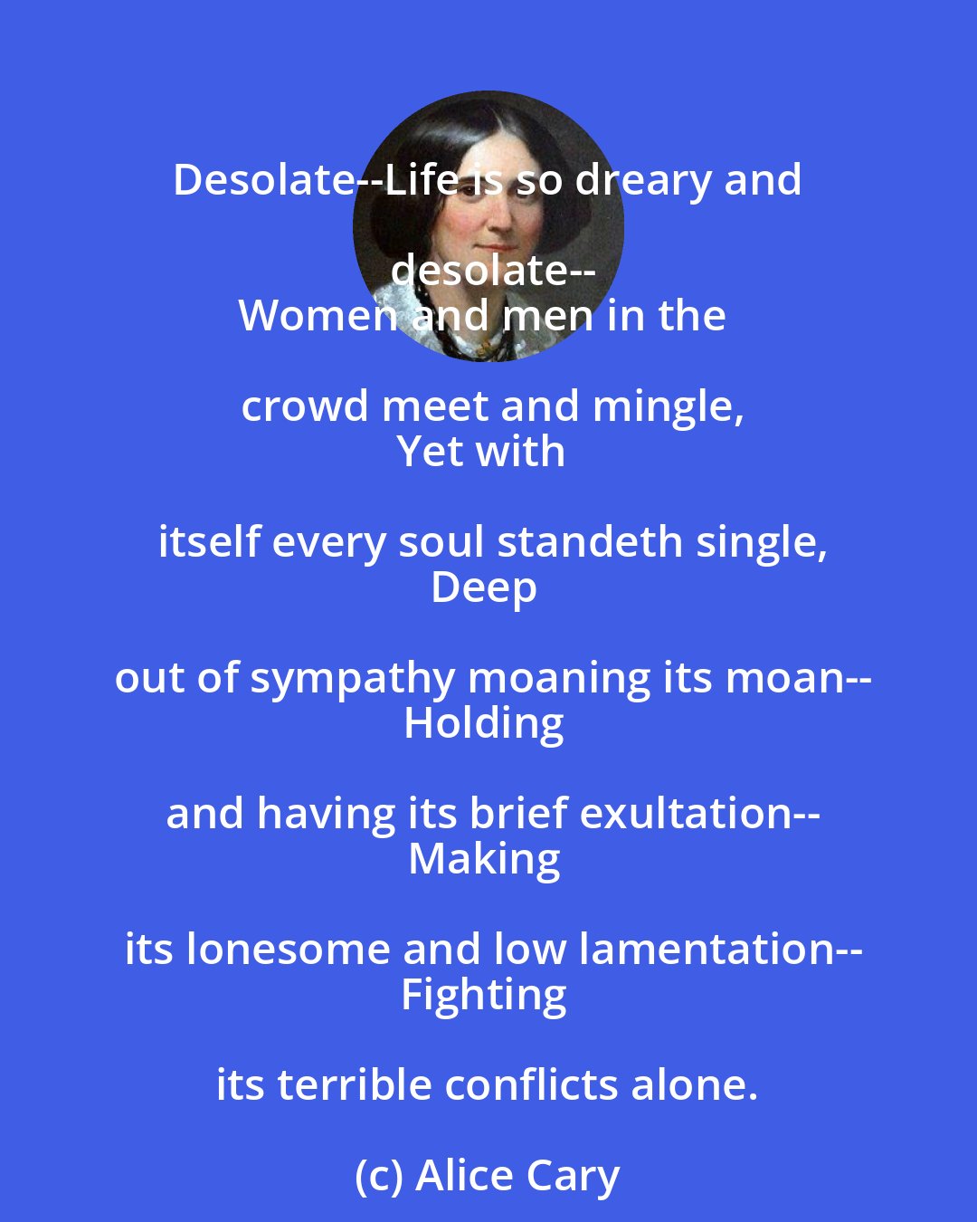 Alice Cary: Desolate--Life is so dreary and desolate--
Women and men in the crowd meet and mingle,
Yet with itself every soul standeth single,
Deep out of sympathy moaning its moan--
Holding and having its brief exultation--
Making its lonesome and low lamentation--
Fighting its terrible conflicts alone.