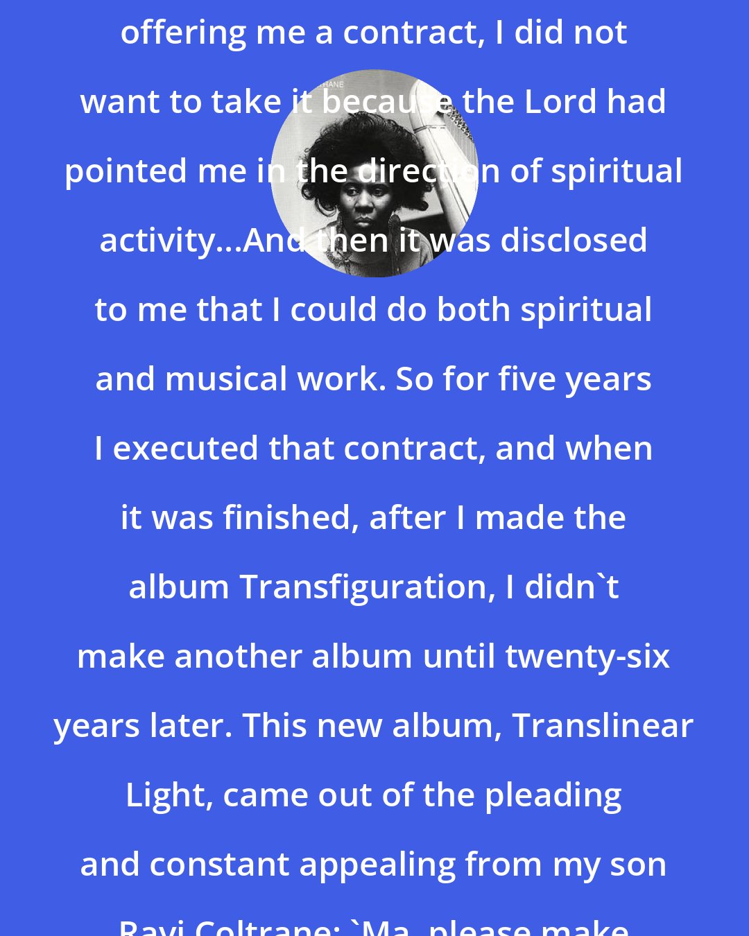 Alice Coltrane: ...I got a call from a record company offering me a contract, I did not want to take it because the Lord had pointed me in the direction of spiritual activity...And then it was disclosed to me that I could do both spiritual and musical work. So for five years I executed that contract, and when it was finished, after I made the album Transfiguration, I didn't make another album until twenty-six years later. This new album, Translinear Light, came out of the pleading and constant appealing from my son Ravi Coltrane: 'Ma, please make a CD.' So I eventually agreed.