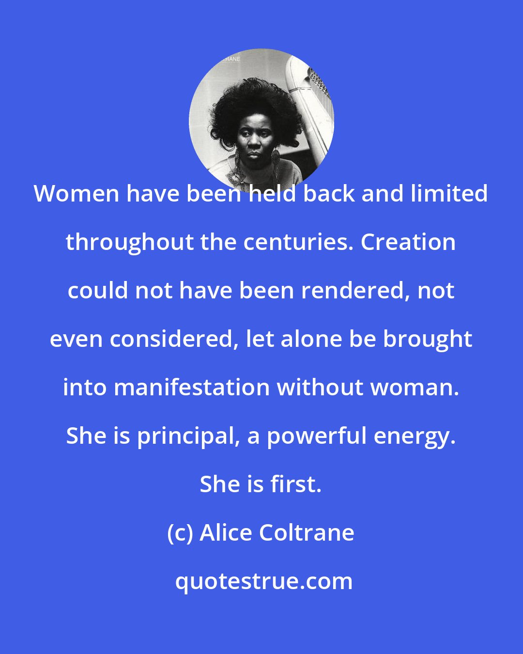 Alice Coltrane: Women have been held back and limited throughout the centuries. Creation could not have been rendered, not even considered, let alone be brought into manifestation without woman. She is principal, a powerful energy. She is first.