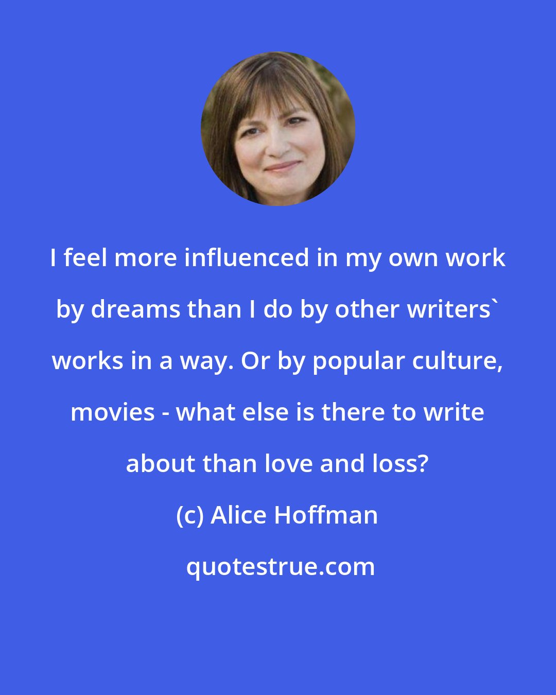 Alice Hoffman: I feel more influenced in my own work by dreams than I do by other writers' works in a way. Or by popular culture, movies - what else is there to write about than love and loss?