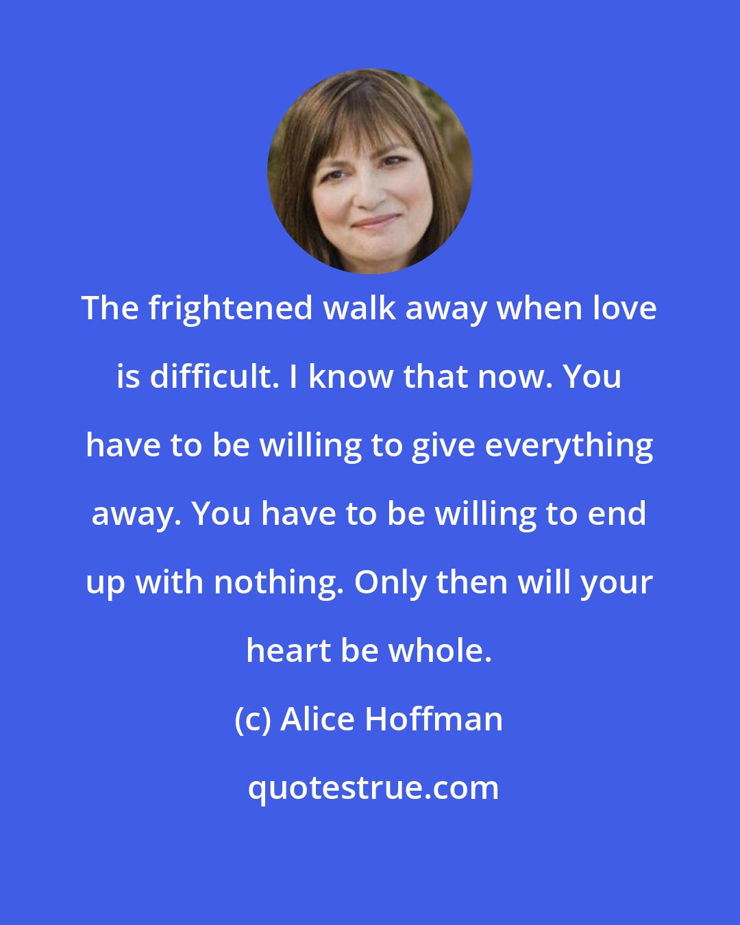 Alice Hoffman: The frightened walk away when love is difficult. I know that now. You have to be willing to give everything away. You have to be willing to end up with nothing. Only then will your heart be whole.