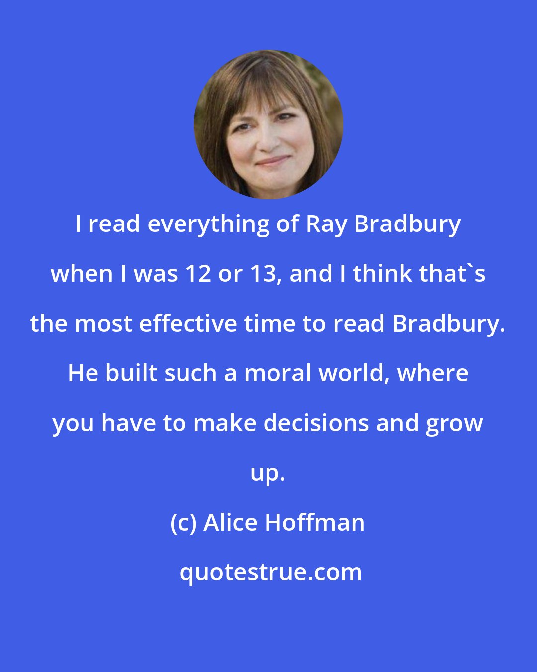 Alice Hoffman: I read everything of Ray Bradbury when I was 12 or 13, and I think that's the most effective time to read Bradbury. He built such a moral world, where you have to make decisions and grow up.