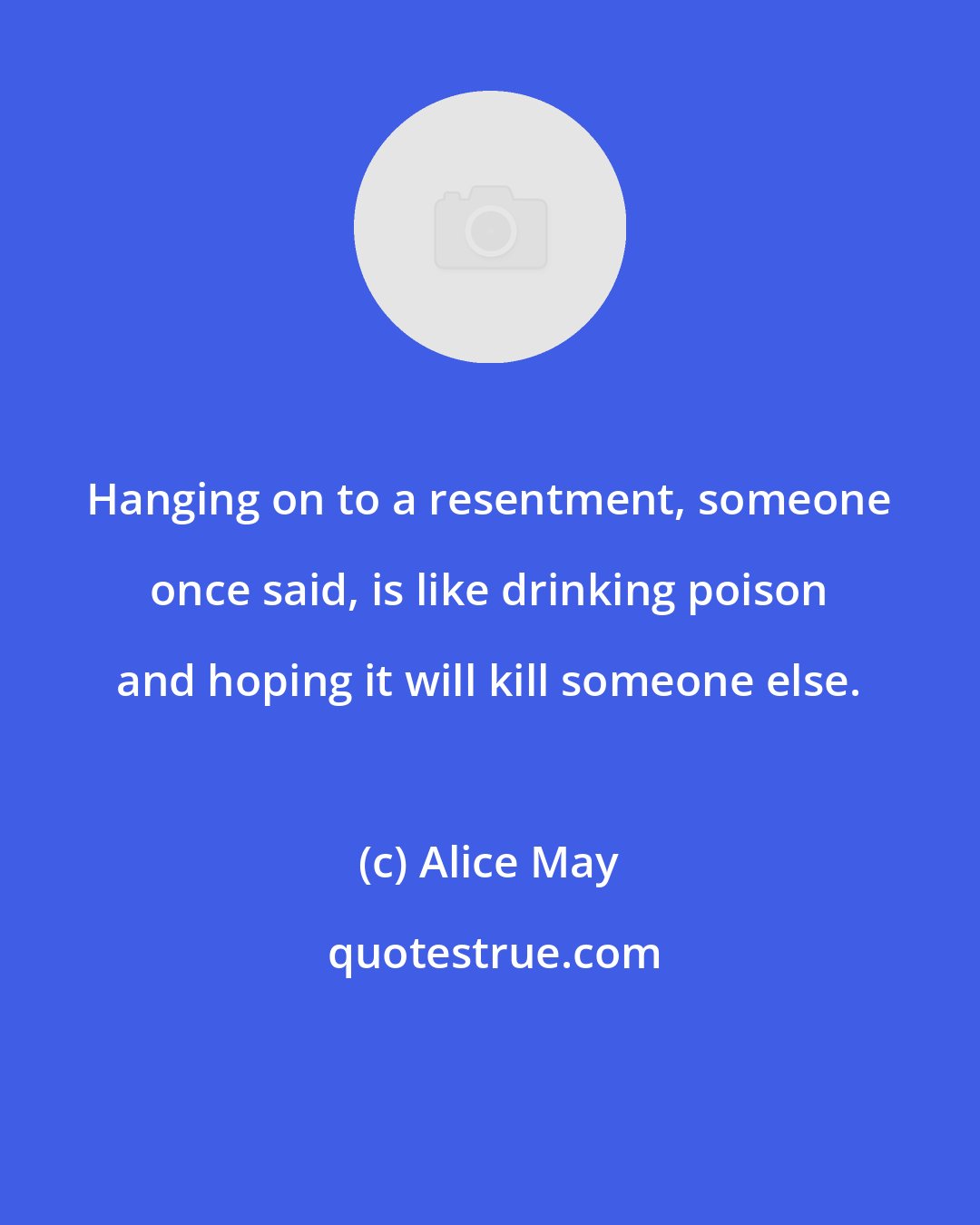 Alice May: Hanging on to a resentment, someone once said, is like drinking poison and hoping it will kill someone else.