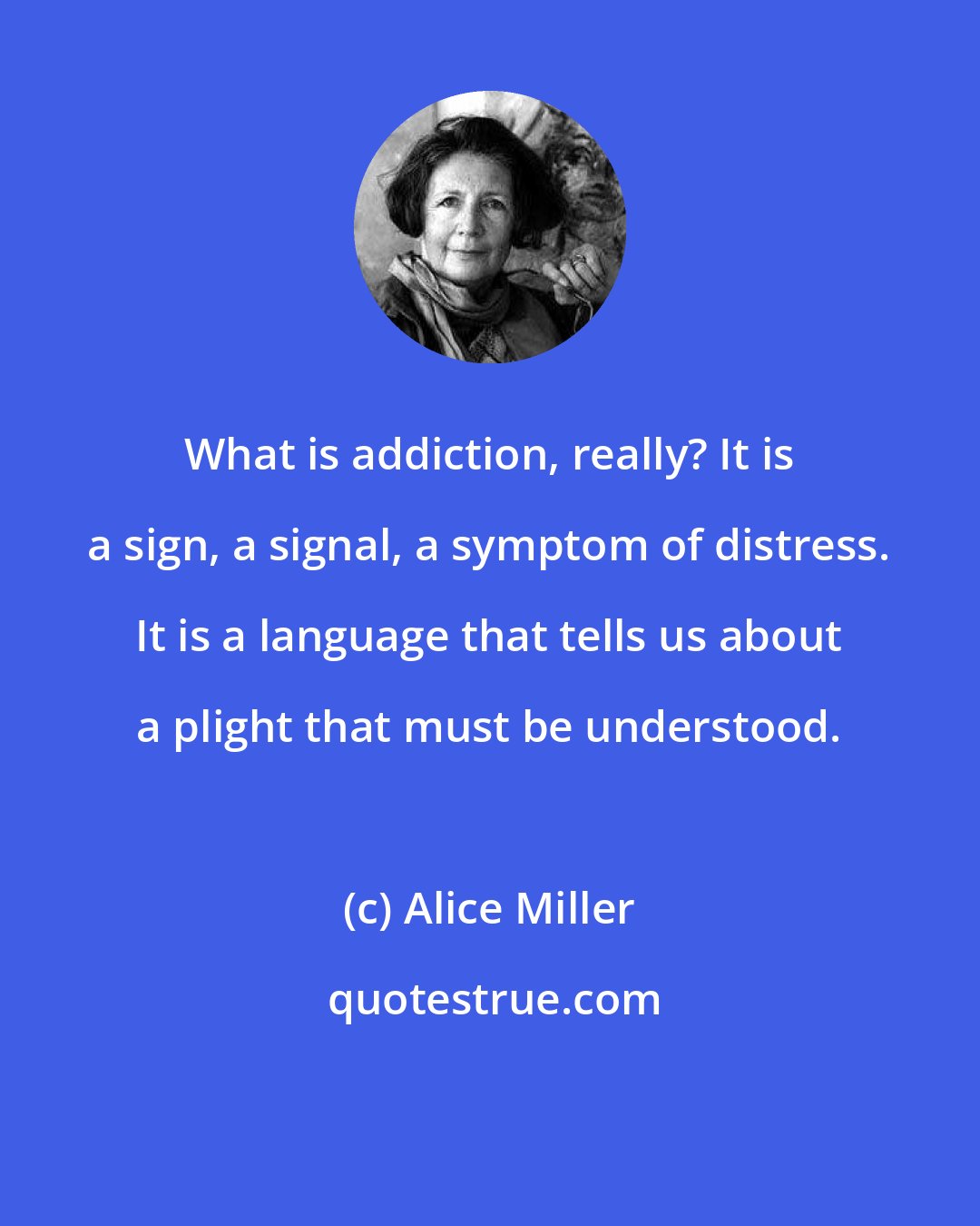Alice Miller: What is addiction, really? It is a sign, a signal, a symptom of distress. It is a language that tells us about a plight that must be understood.