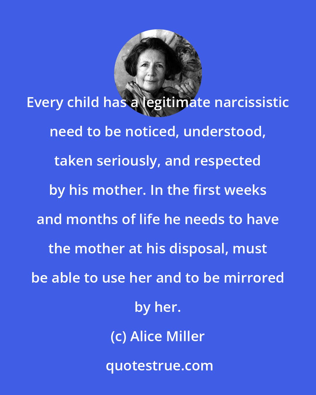 Alice Miller: Every child has a legitimate narcissistic need to be noticed, understood, taken seriously, and respected by his mother. In the first weeks and months of life he needs to have the mother at his disposal, must be able to use her and to be mirrored by her.