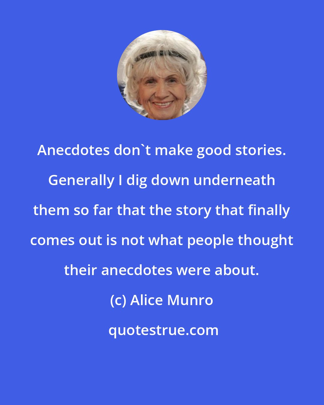 Alice Munro: Anecdotes don't make good stories. Generally I dig down underneath them so far that the story that finally comes out is not what people thought their anecdotes were about.