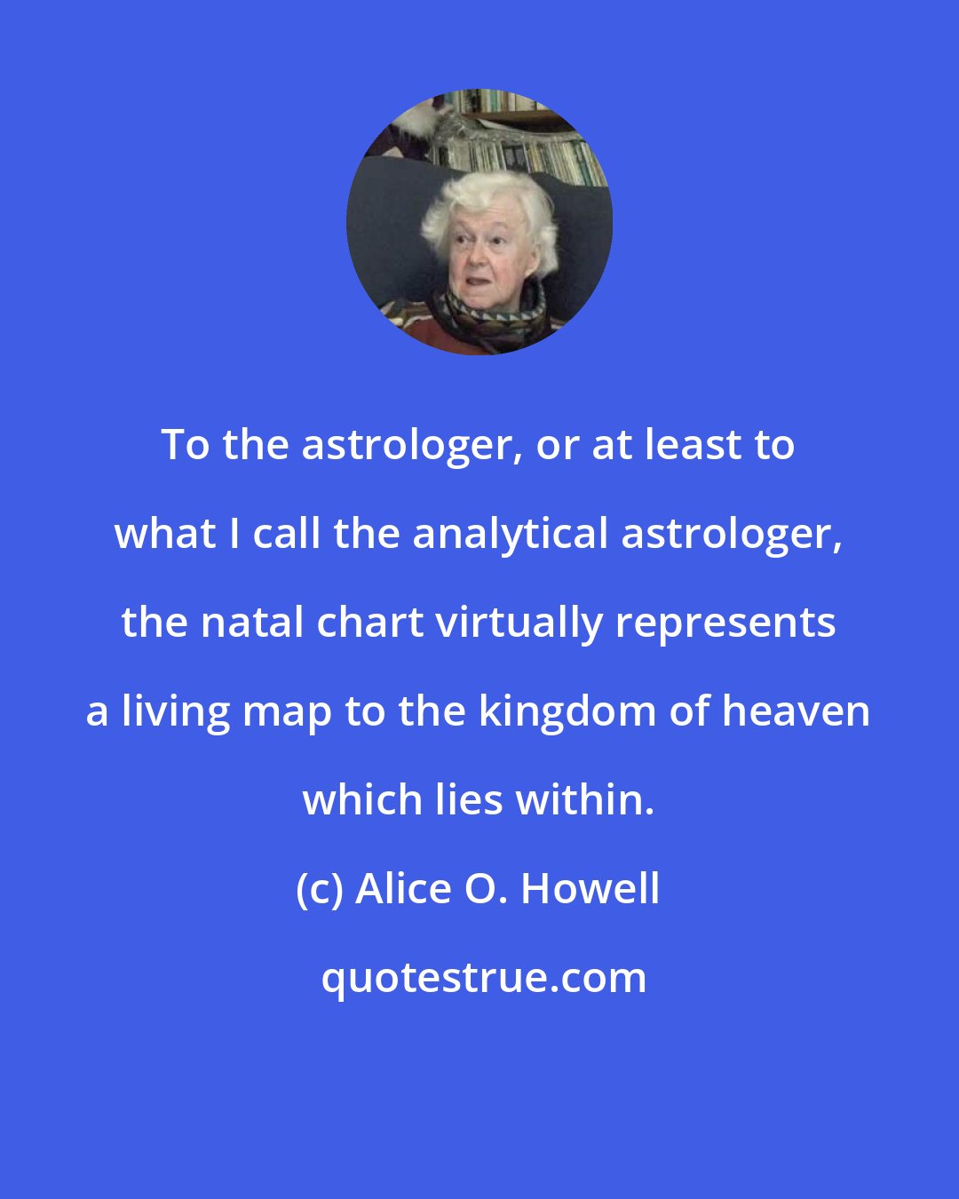Alice O. Howell: To the astrologer, or at least to what I call the analytical astrologer, the natal chart virtually represents a living map to the kingdom of heaven which lies within.