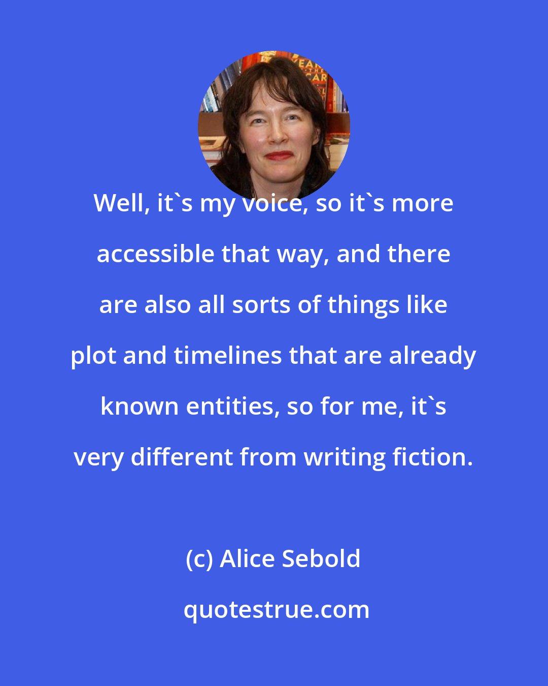Alice Sebold: Well, it's my voice, so it's more accessible that way, and there are also all sorts of things like plot and timelines that are already known entities, so for me, it's very different from writing fiction.