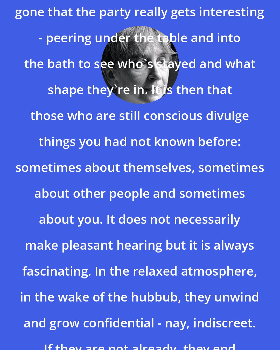 Alice Thomas Ellis: It's when most of the guests have gone that the party really gets interesting - peering under the table and into the bath to see who's stayed and what shape they're in. It is then that those who are still conscious divulge things you had not known before: sometimes about themselves, sometimes about other people and sometimes about you. It does not necessarily make pleasant hearing but it is always fascinating. In the relaxed atmosphere, in the wake of the hubbub, they unwind and grow confidential - nay, indiscreet. If they are not already, they end up as your closest friends.