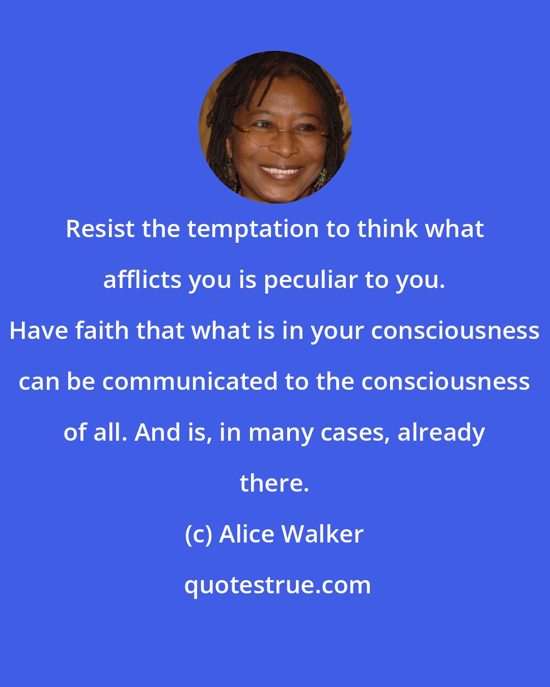 Alice Walker: Resist the temptation to think what afflicts you is peculiar to you. Have faith that what is in your consciousness can be communicated to the consciousness of all. And is, in many cases, already there.