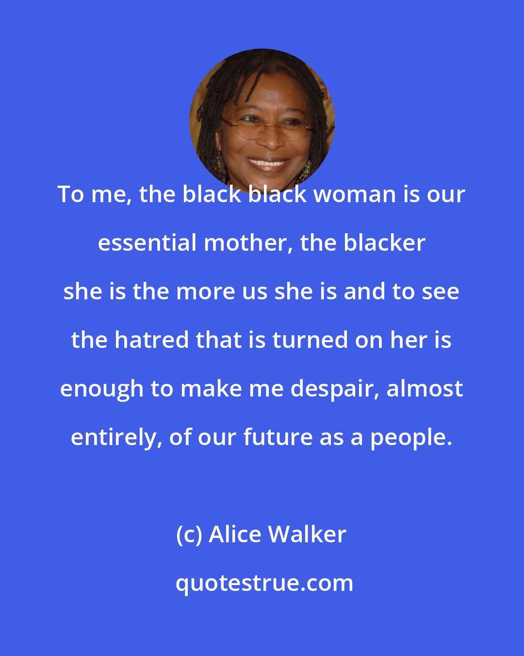 Alice Walker: To me, the black black woman is our essential mother, the blacker she is the more us she is and to see the hatred that is turned on her is enough to make me despair, almost entirely, of our future as a people.