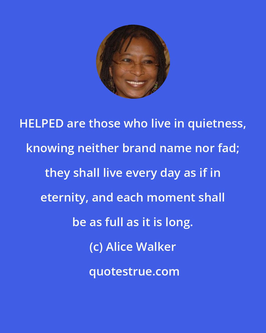 Alice Walker: HELPED are those who live in quietness, knowing neither brand name nor fad; they shall live every day as if in eternity, and each moment shall be as full as it is long.