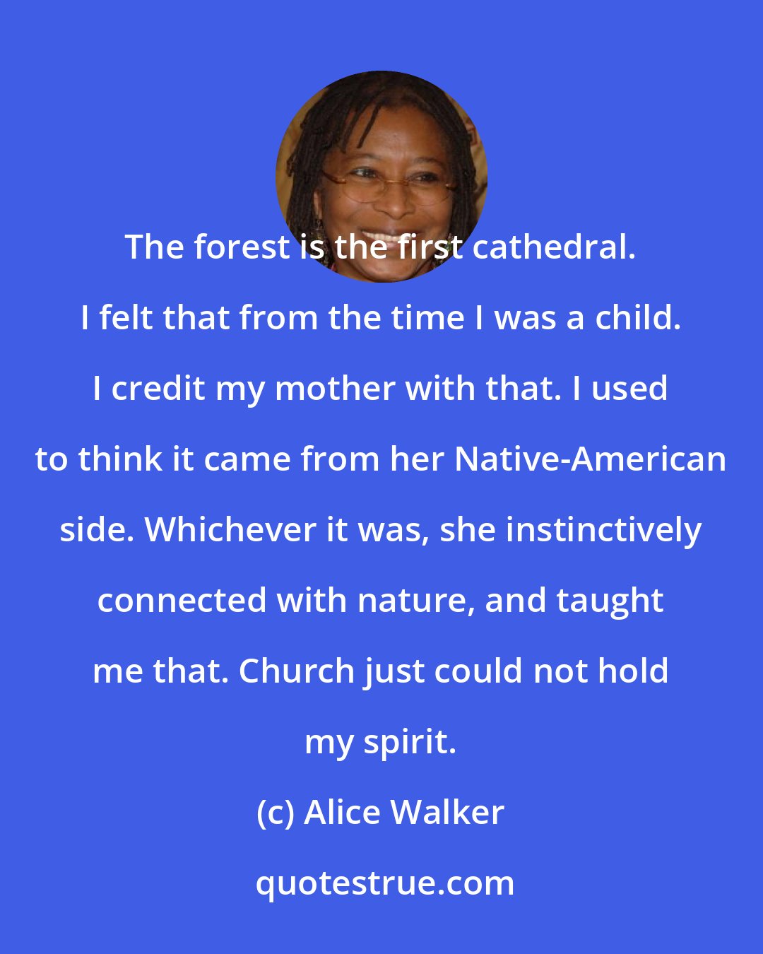 Alice Walker: The forest is the first cathedral. I felt that from the time I was a child. I credit my mother with that. I used to think it came from her Native-American side. Whichever it was, she instinctively connected with nature, and taught me that. Church just could not hold my spirit.