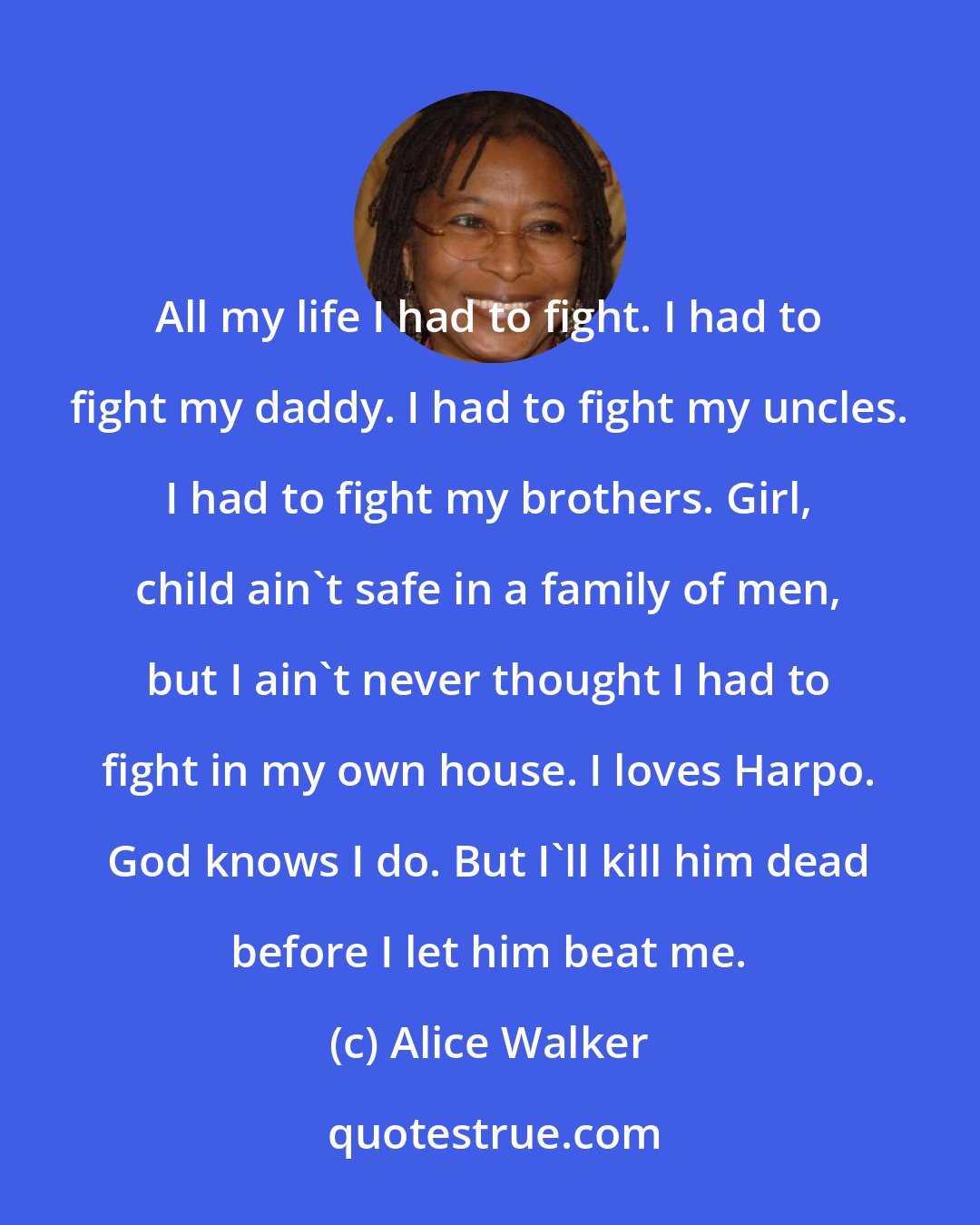 Alice Walker: All my life I had to fight. I had to fight my daddy. I had to fight my uncles. I had to fight my brothers. Girl, child ain't safe in a family of men, but I ain't never thought I had to fight in my own house. I loves Harpo. God knows I do. But I'll kill him dead before I let him beat me.