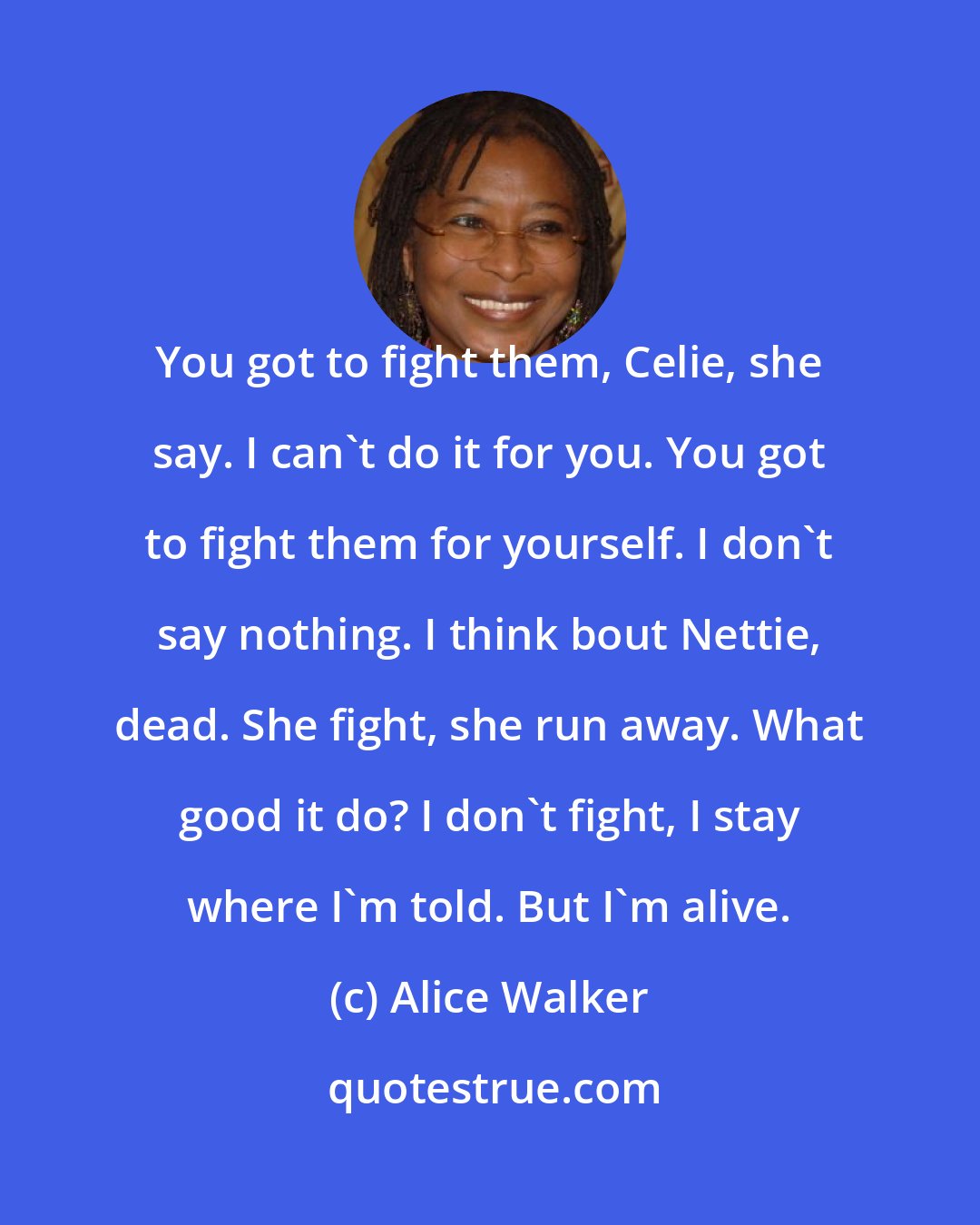 Alice Walker: You got to fight them, Celie, she say. I can't do it for you. You got to fight them for yourself. I don't say nothing. I think bout Nettie, dead. She fight, she run away. What good it do? I don't fight, I stay where I'm told. But I'm alive.