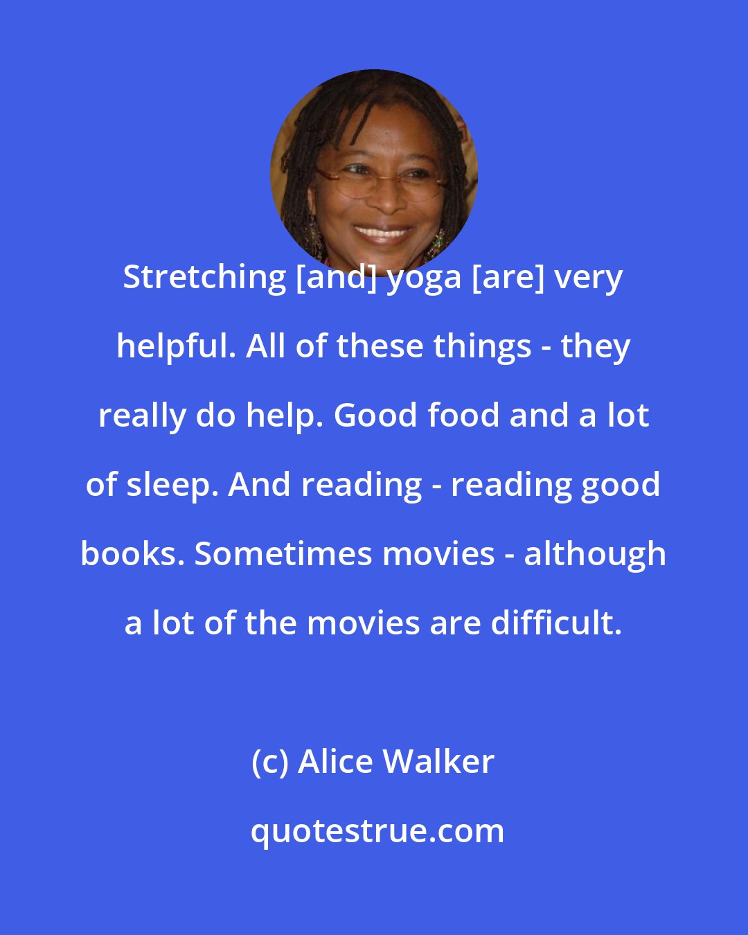 Alice Walker: Stretching [and] yoga [are] very helpful. All of these things - they really do help. Good food and a lot of sleep. And reading - reading good books. Sometimes movies - although a lot of the movies are difficult.
