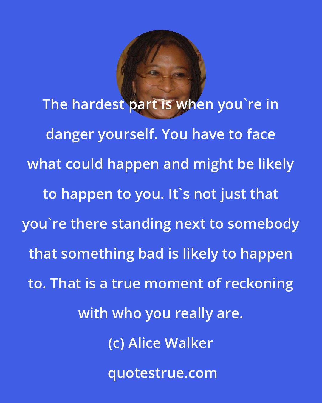 Alice Walker: The hardest part is when you're in danger yourself. You have to face what could happen and might be likely to happen to you. It's not just that you're there standing next to somebody that something bad is likely to happen to. That is a true moment of reckoning with who you really are.