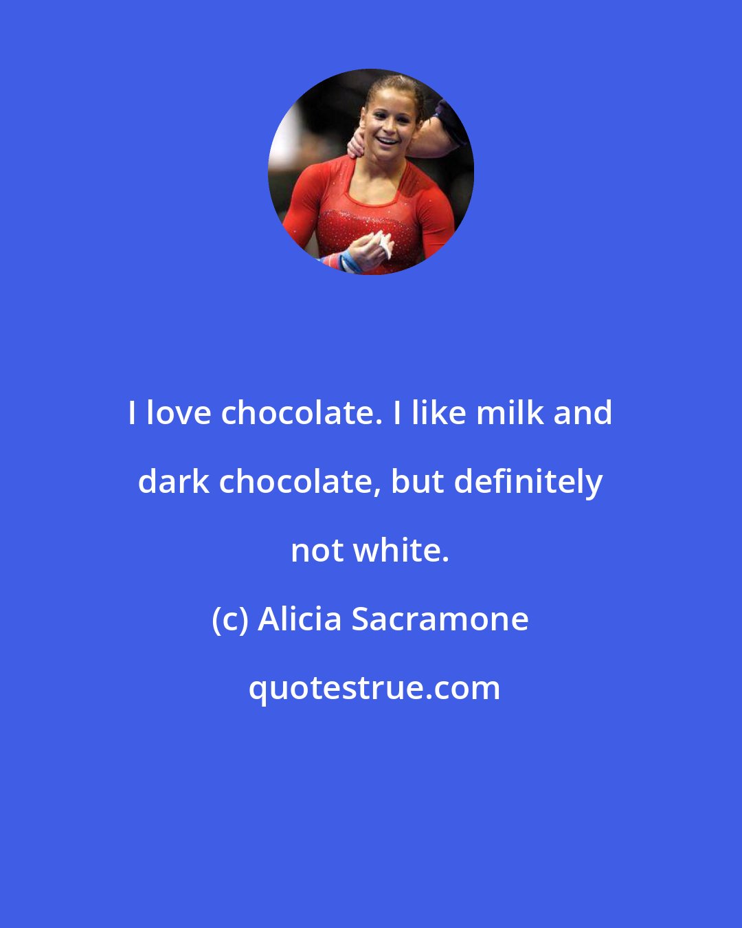 Alicia Sacramone: I love chocolate. I like milk and dark chocolate, but definitely not white.