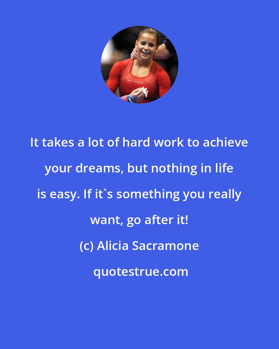 Alicia Sacramone: It takes a lot of hard work to achieve your dreams, but nothing in life is easy. If it's something you really want, go after it!