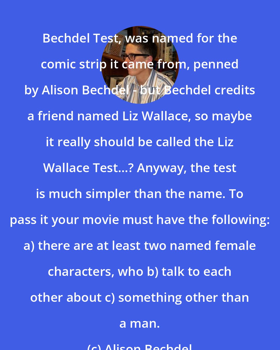 Alison Bechdel: Bechdel Test, was named for the comic strip it came from, penned by Alison Bechdel - but Bechdel credits a friend named Liz Wallace, so maybe it really should be called the Liz Wallace Test...? Anyway, the test is much simpler than the name. To pass it your movie must have the following: a) there are at least two named female characters, who b) talk to each other about c) something other than a man.