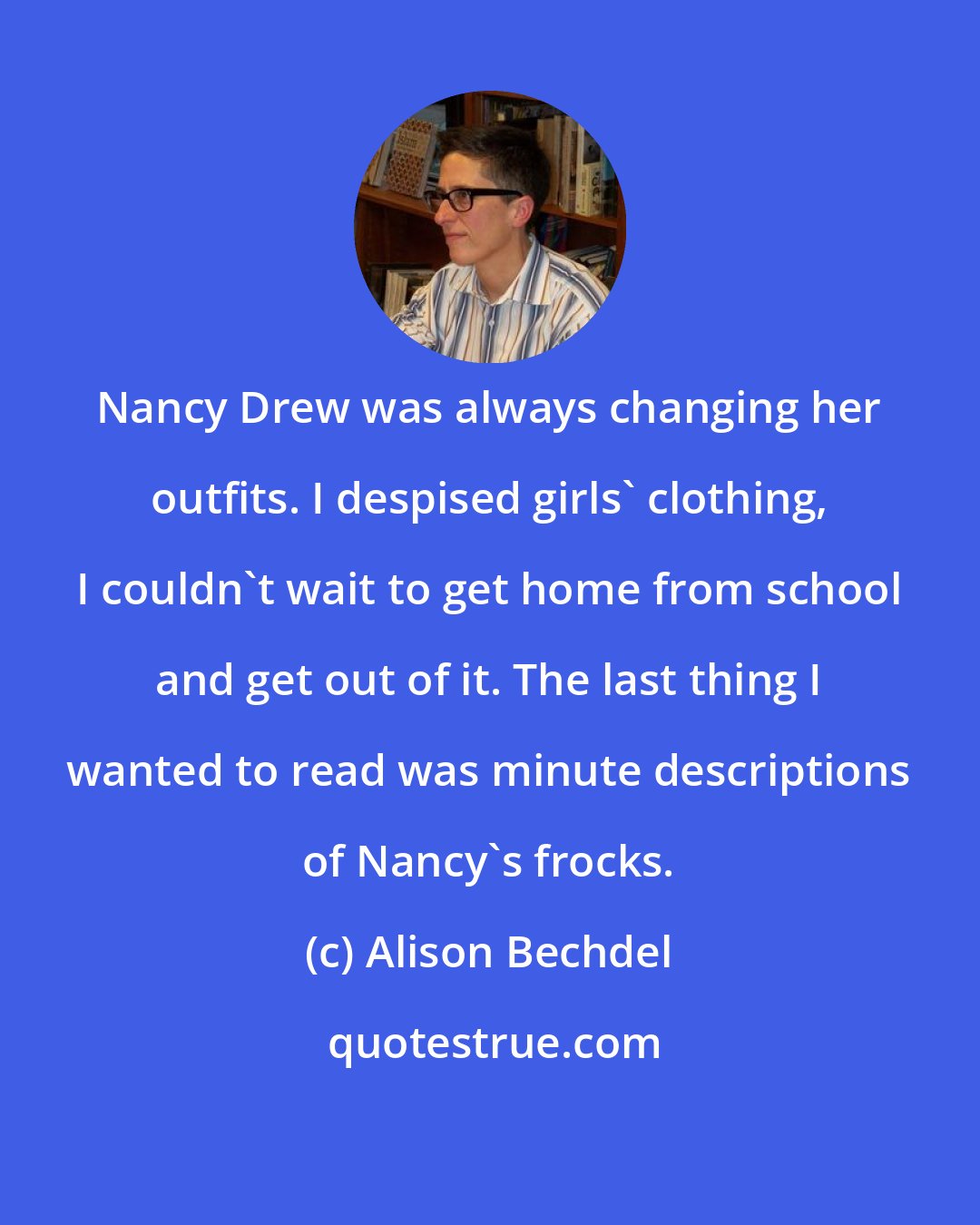 Alison Bechdel: Nancy Drew was always changing her outfits. I despised girls' clothing, I couldn't wait to get home from school and get out of it. The last thing I wanted to read was minute descriptions of Nancy's frocks.