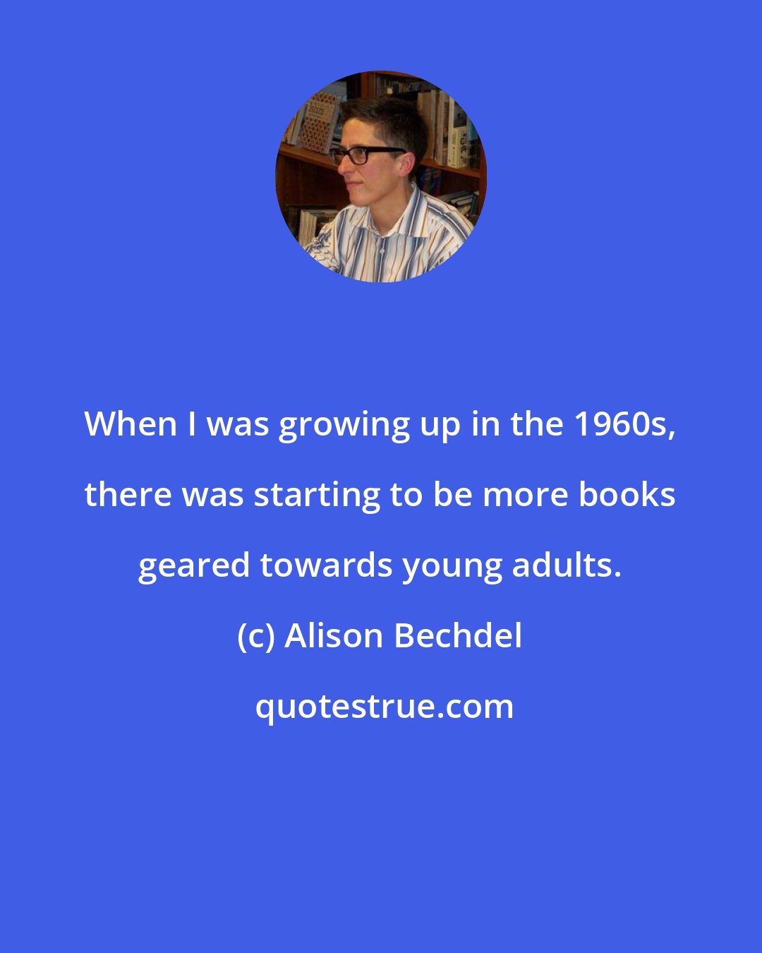 Alison Bechdel: When I was growing up in the 1960s, there was starting to be more books geared towards young adults.