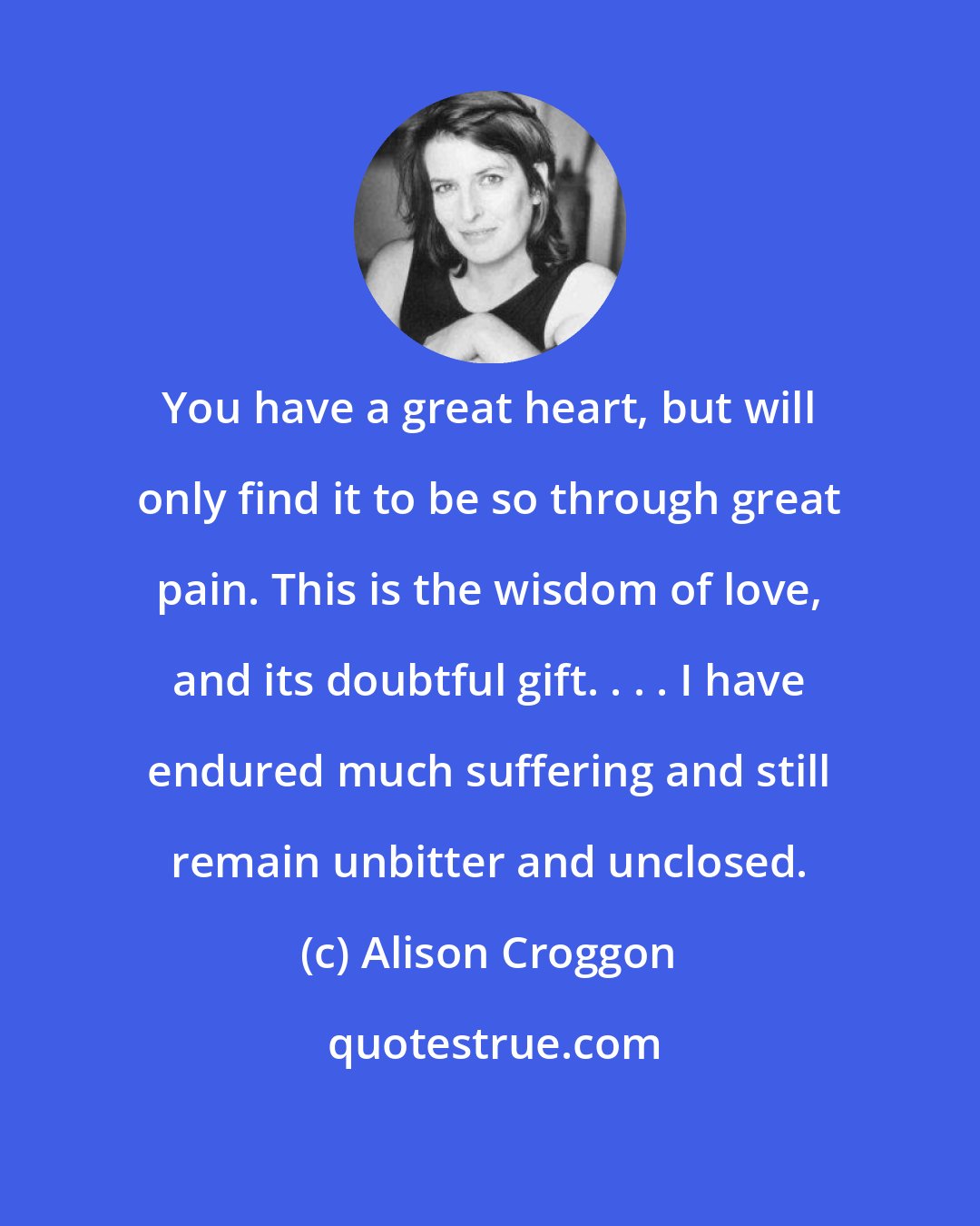 Alison Croggon: You have a great heart, but will only find it to be so through great pain. This is the wisdom of love, and its doubtful gift. . . . I have endured much suffering and still remain unbitter and unclosed.