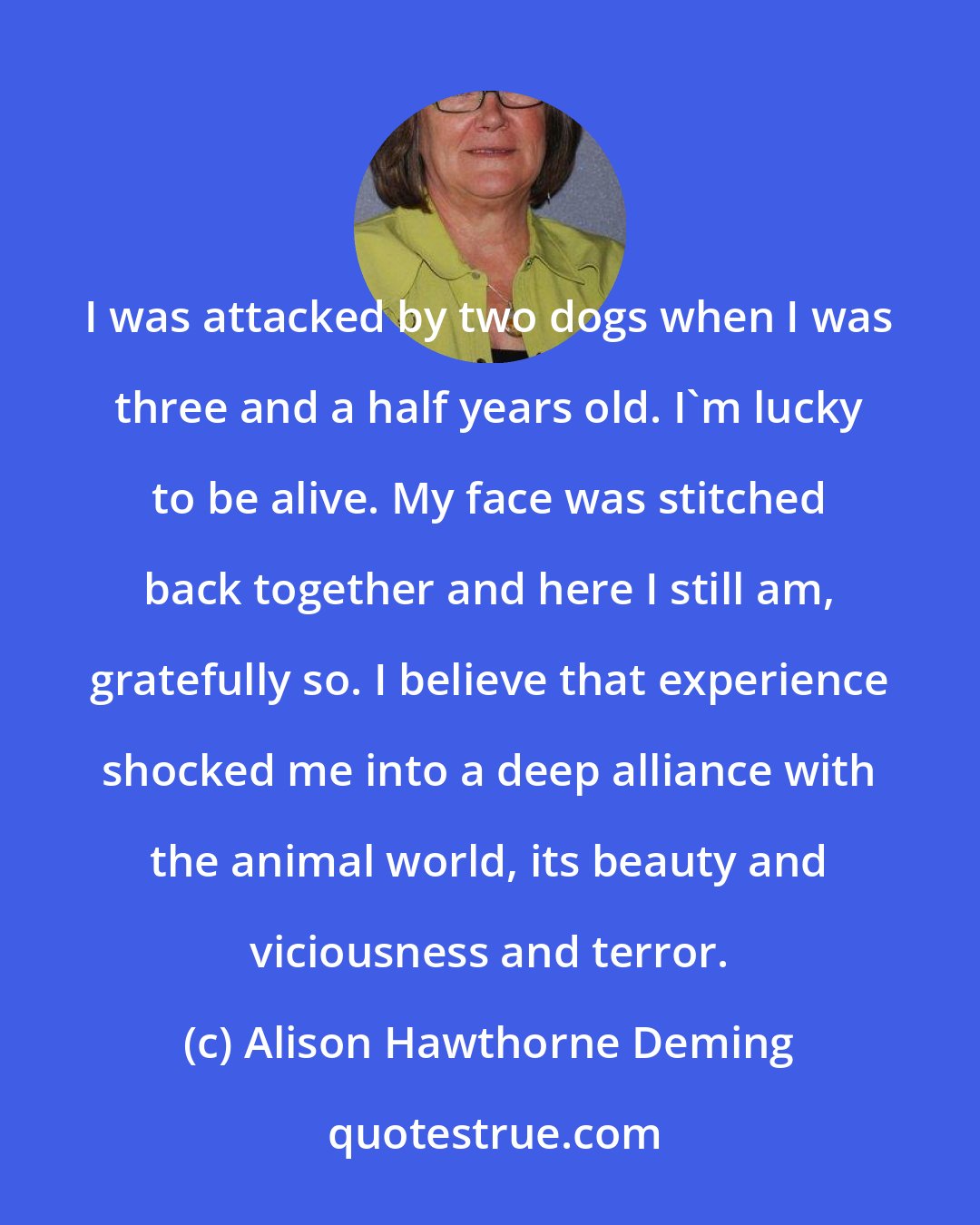 Alison Hawthorne Deming: I was attacked by two dogs when I was three and a half years old. I'm lucky to be alive. My face was stitched back together and here I still am, gratefully so. I believe that experience shocked me into a deep alliance with the animal world, its beauty and viciousness and terror.