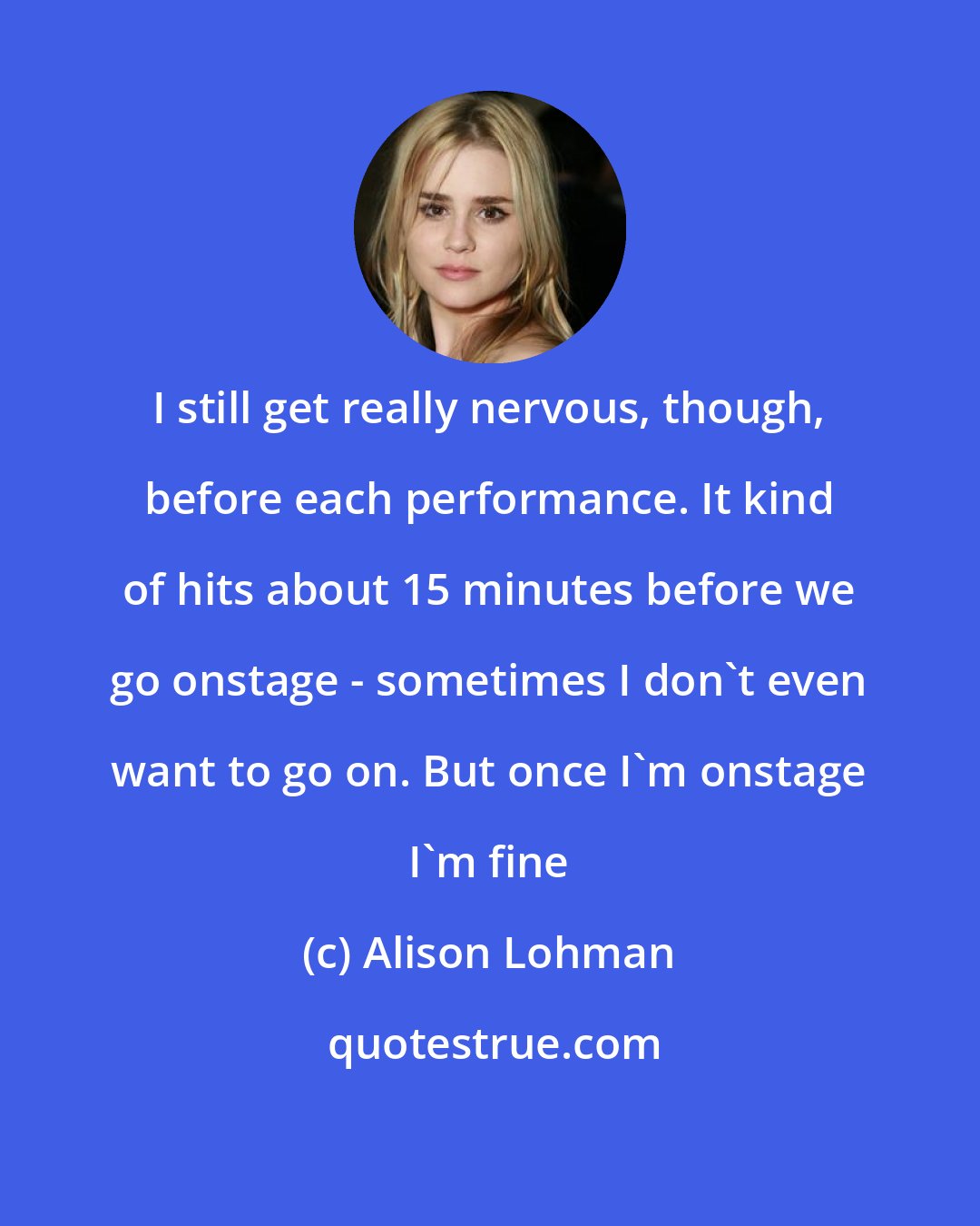 Alison Lohman: I still get really nervous, though, before each performance. It kind of hits about 15 minutes before we go onstage - sometimes I don't even want to go on. But once I'm onstage I'm fine