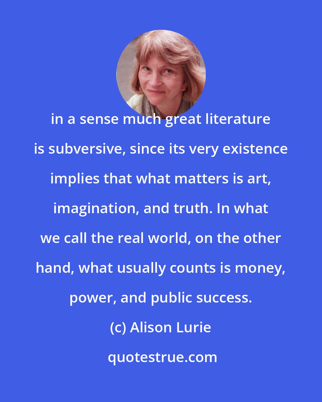 Alison Lurie: in a sense much great literature is subversive, since its very existence implies that what matters is art, imagination, and truth. In what we call the real world, on the other hand, what usually counts is money, power, and public success.
