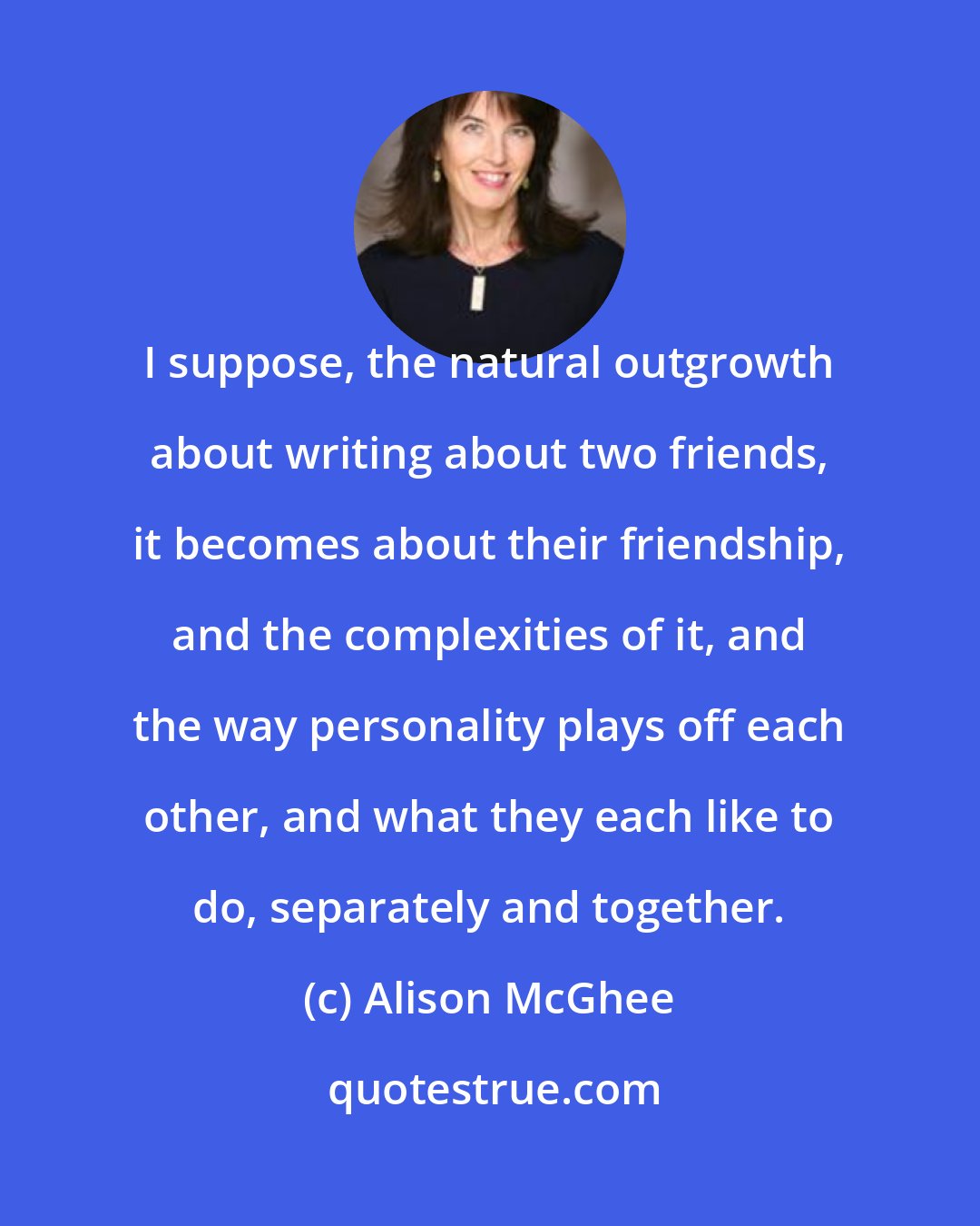 Alison McGhee: I suppose, the natural outgrowth about writing about two friends, it becomes about their friendship, and the complexities of it, and the way personality plays off each other, and what they each like to do, separately and together.