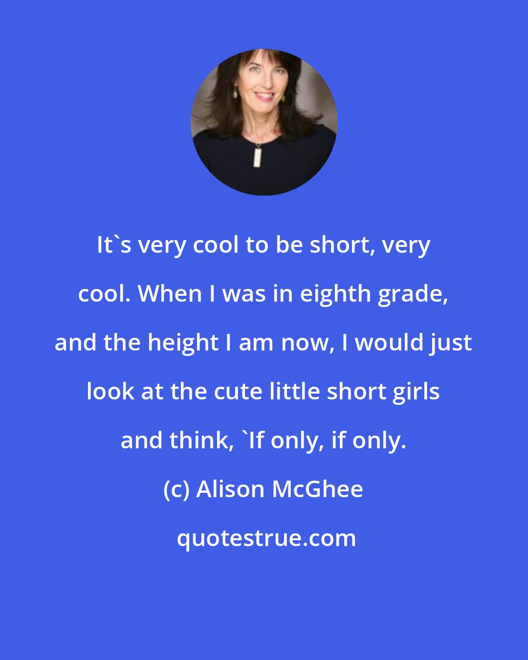 Alison McGhee: It's very cool to be short, very cool. When I was in eighth grade, and the height I am now, I would just look at the cute little short girls and think, 'If only, if only.