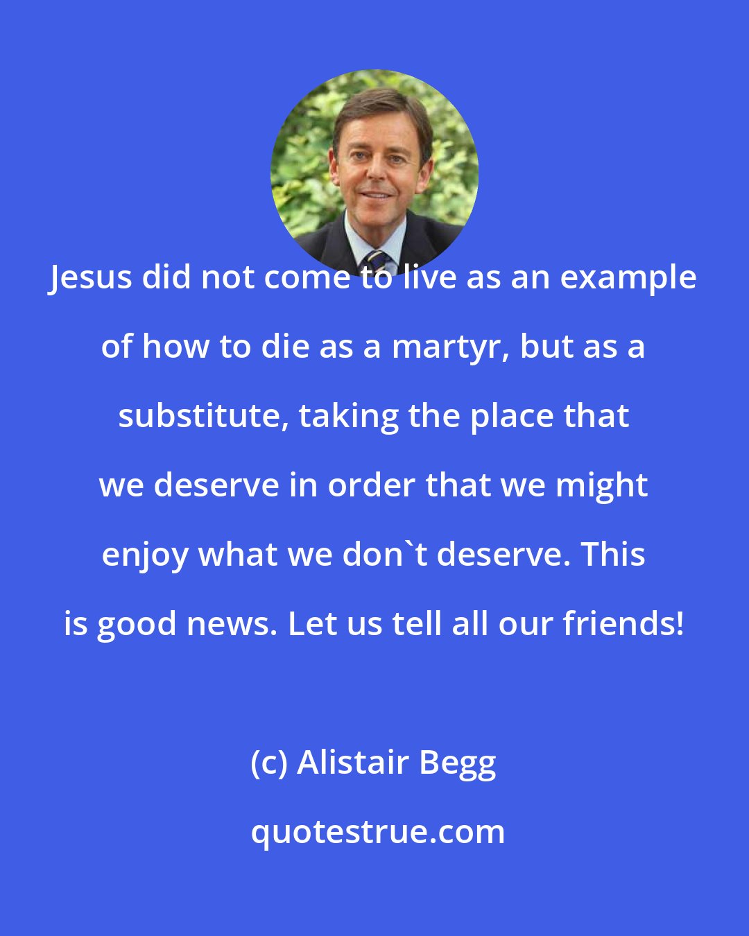 Alistair Begg: Jesus did not come to live as an example of how to die as a martyr, but as a substitute, taking the place that we deserve in order that we might enjoy what we don't deserve. This is good news. Let us tell all our friends!